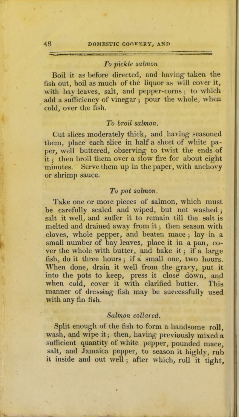 Jo pickle salmon Boil it as before directed, and having taken the fish out, boil as much of the liquor as will cover it, with bay leaves, salt, and pepper-corns; to which add a sufficiency of vinegar ; pour the whole, when cold, over the fish. To broil salmon. Cut slices moderately thick, and having seasoned them, place each slice in half a sheet of white pa- per, well buttered, observing to twist the ends of it; then broil them over a slow fire for about eight minutes. Serve them up in the paper, with anchovy or shrimp sauce. To pot salmon. Take one or more pieces of salmon, which must be carefully scaled and wiped, but not washed j salt it well, and suffer it to remain till the salt is melted and drained away from it; then season with cloves, whole pepper, and beaten mace ; lay in a small number of bay leaves, place it in a pan, co- ver the whole with butter, and bake it ; if a large fish, do it three hours ; if a small one, two hours. When done, drain it well from the gravy, put it into the pots to keep, press it close down, and when cold, cover it with clarified butter. This manner of dressing fish may be successfully used with any fin fish. Salmon collared. Split enough of the fish to form a handsome roll, wash, and wipe it5 then, having previously mixed a sufficient quantity of white pepper, pounded mace, salt, and Jamaica pepper, to season it highly, rub it inside and out well; after which, roll it tight.