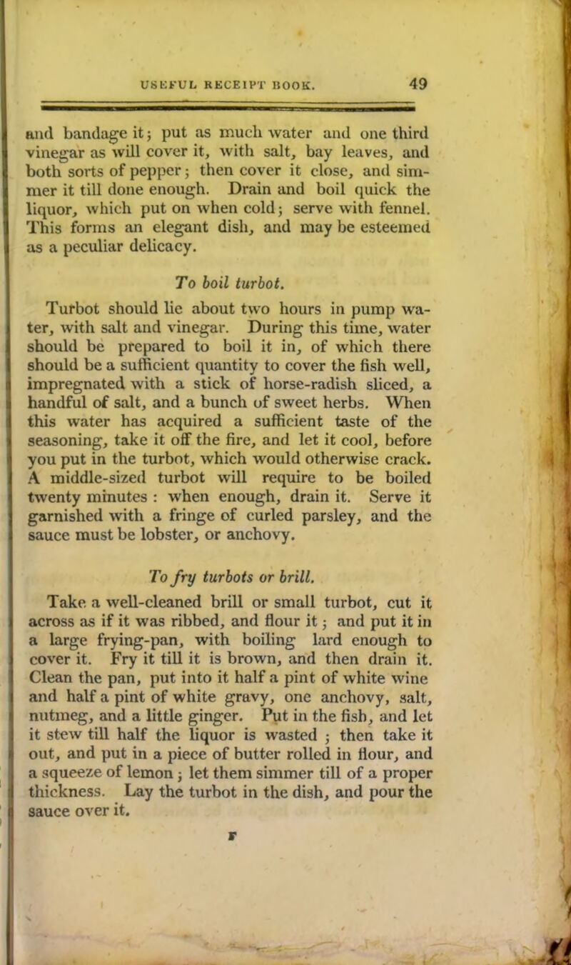 and bandage it; put as much water and one third vinegar as will cover it, with salt, bay leaves, and both sorts of pepper; then cover it close, and sim- mer it till done enough. Drain and boil quick the liquor, which put on when cold; serve with fennel. This forms an elegant dish, and may be esteemed as a peculiar delicacy. To boil turbot. Turbot should lie about two hours in pump wa- ter, with salt and vinegar. During this time, water should be prepared to boil it in, of which there should be a sufficient quantity to cover the fish well, impregnated with a stick of horse-radish sliced, a handful of salt, and a bunch of sweet herbs. When this water has acquired a sufficient taste of the seasoning, take it off the fire, and let it cool, before you put in the turbot, which would otherwise crack. A middle-sized turbot will require to be boiled twenty minutes : when enough, drain it. Serve it garnished with a fringe of curled parsley, and the sauce must be lobster, or anchovy. To fry turbots or brill. Take a well-cleaned brill or small turbot, cut it across as if it was ribbed, and flour it; and put it in a large frying-pan, with boiling lard enough to cover it. Fry it till it is brown, and then drain it. Clean the pan, put into it half a pint of white wine and half a pint of white gravy, one anchovy, salt, nutmeg, and a little ginger. Put in the fish, and let it stew till half the liquor is wasted ; then take it out, and put in a piece of butter rolled in flour, and a squeeze of lemon ; let them simmer till of a proper thickness. Lay the turbot in the dish, and pour the sauce over it. r