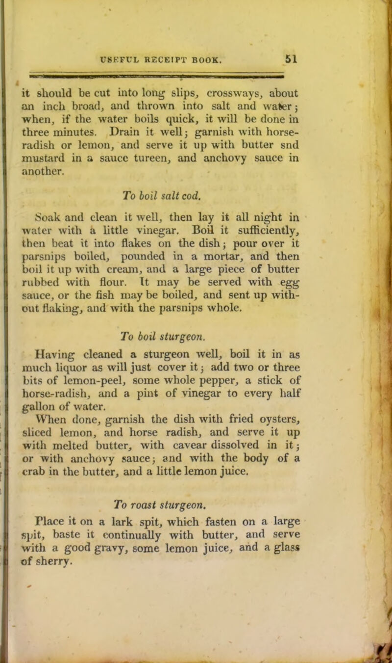 it should be cut into long slips, crossways, about an inch broad, and thrown into salt and water; when, if the water boils quick, it will be done in three minutes. Drain it well3 garnish with horse- radish or lemon, and serve it up with butter snd mustard in a sauce tureen, and anchovy sauce in another. To boil salt cod. Soak and clean it well, then lay it all night in water with a little vinegar. Boil it sufficiently, then beat it into flakes on the dish; pour over it parsnips boiled, potmded in a mortar, and then boil it up with cream, and a large piece of butter rubbed with flour. It may be served with egg sauce, or the fish may be boiled, and sent up with- out flaking, and with the parsnips whole. To boil sturgeon. Having cleaned a sturgeon well, boil it in as much liquor as will just cover it 3 add two or three bits of lemon-peel, some whole pepper, a stick of horse-radish, and a pint of vinegar to every half gallon of water. When done, garnish the dish with fried oysters, sliced lemon, and horse radish, and serve it up with melted butter, with cavear dissolved in it5 or with anchovy sauce 3 and with the body of a crab in the butter, and a little lemon juice. To roast sturgeon. Place it on a lark spit, which fasten on a large spit, baste it continually with butter, and serve with a good gravy, some lemon juice, and a glass of sherry.