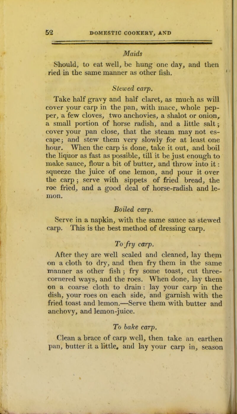 Maids Should, to eat well, be hung one day, and then ried in the same manner as other fish. Stewed carp. Take half gravy and half claret, as much as will cover your carp in the pan, with mace, whole pep- per, a few cloves, two anchovies, a shalot or onion, a small portion of horse radish, and a little salt; cover your pan close, that the steam may not es- cape ; and stew them very slowly for at least one hour. When the carp is done, take it out, and boil the liquor as fast as possible, till it be just enough to make sauce, flour a bit of butter, and throw into it: squeeze the juice of one lemon, and pour it over the carp ; serve with sippets of fried bread, the roe fried, and a good deal of horse-radish and le- mon. Boiled carp. Serve in a napkin, with the same sauce as stewed carp. This is the best method of dressing carp. To fry carp. After they are well scaled and cleaned, lay them on a cloth to dry, and then fry them in the same manner as other fish ; fry some toast, cut three- cornered ways, and the roes. When done, lay them on a coarse cloth to drain : lay your carp in the dish, your roes on each side, and garnish with the fried toast and lemon.—Serve them with butter and anchovy, and lemon-juice. To bake carp. Clean a brace of carp well, then take an earthen pan, butter it a little, and lay your carp in, season