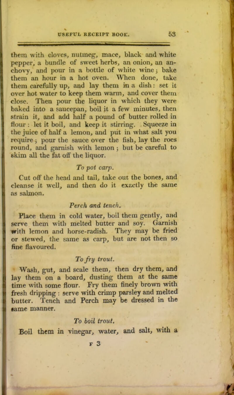 them with cloves, nutmeg, mace, black and white pepper, a bundle of sweet herbs, an onion, an an- chovy, and pour in a bottle of white wine 3 bake them an hour in a hot oven. When done, take them carefully up, and lay them in a dish: set it over hot water to keep them warm, and cover them close. Then pour the liquor in which they were baked into a saucepan, boil jt a few minutes, then strain it, and add half a pound of butter rolled in flour : let it boil, and keep it stirring. Squeeze in the juice of half a lemon, and put in what salt you require 3 pour the sauce over the fish, lay the roes round, and garnish with lemon 3 but be careful to skim all the fat olf the liquor. To pot carp. Cut off the head and tail, take out the bones, and cleanse it well, and then do it exactly the same as salmon. Perch and tench. Place them in cold water, boil them gently, and serve them with melted butter and soy. Garnish with lemon and horse-radish. They may be fried or stewed, the same as carp, but are not then so fine flavoured. To fry trout. Wash, gut, and scale them, then dry them, and lay them on a board, dusting them at the same time with some flour. Fry them finely brown with fresh dripping : serve with crimp parsley and melted butter. Tench and Perch may be dressed in the •ame manner. To boil trout. Boil them in vinegar, water, and salt, with a