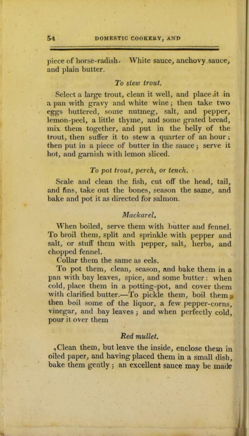 piece of horse-radish. White sauce, anchovy sauce, and plain butter. To slew trout. Select a large trout, clean it well, and place at in a pan with gravy and white wine; then take two eggs buttered, some nutmeg, salt, and pepper, lemon-peel, a little thyme, and some grated bread, mix them together, and put in the belly of the trout, then suffer it to stew a quarter of an hour; then put in a piece of butter in the sauce 5 serve it hot, and garnish with lemon sliced. To pot trout, perch, or tench. Scale and clean the fish, cut off the head, tail, and fins, take out the bones, season the same, and bake and pot it as directed for salmon. Mackarel. When boiled, serve them with butter and fennel. To broil them, split and sprinkle with pepper and salt, or stuff them with pepper, salt, herbs, and chopped fennel. Collar them the same as eels. To pot them, clean, season, and bake them in a pan with bay leaves, spice, and some butter: when cold, place them in a potting-pot, and cover them with clarified butter.—To pickle them, boil them ;♦ then boil some of the liquor, a few pepper-corns, vinegar, and bay leaves ; and when perfectly cold, pour it over them Red mullet. ,Clean them, but leave the inside, enclose them in oiled paper, and having placed them in a small dish, bake them gently 5 an excellent sauce may be made »