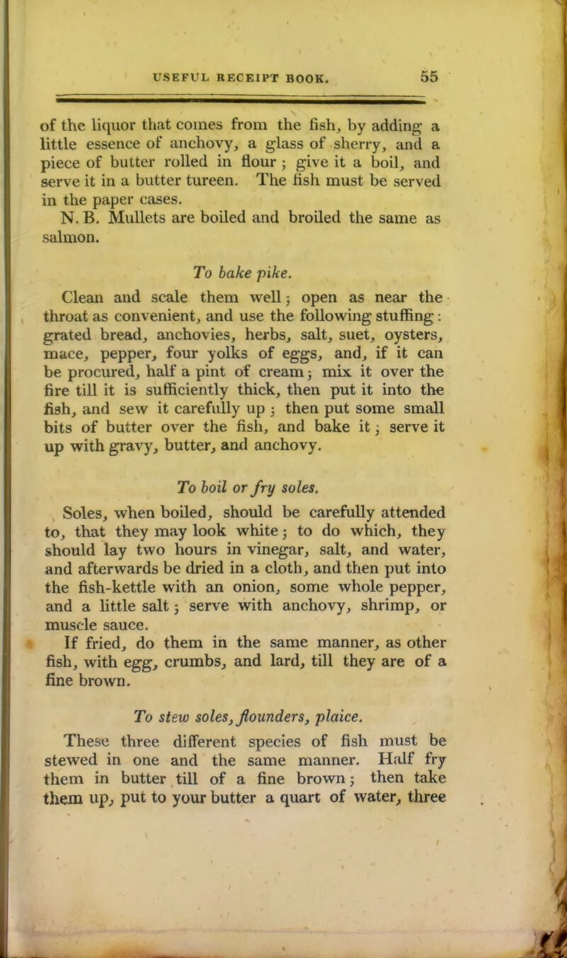 of the liquor that comes from the fish, by adding a little essence of anchovy, a glass of sherry, and a piece of butter rolled in flour ; give it a boil, and serve it in a butter tureen. The fish must be served in the paper cases. N. B. Mullets are boiled and broiled the same as salmon. To bake pike. Clean and scale them well; open as near the throat as convenient, and use the following stuffing: grated bread, anchovies, herbs, salt, suet, oysters, mace, pepper, four yolks of eggs, and, if it can be procured, half a pint of cream; mix it over the fire till it is sufficiently thick, then put it into the fish, and sew it carefully up j then put some small bits of butter over the fish, and bake it; serve it up with gravy, butter, and anchovy. To boil or fry soles. Soles, when boiled, should be carefully attended to, that they may look white; to do which, they should lay two hours in vinegar, salt, and water, and afterwards be dried in a cloth, and then put into the fish-kettle with an onion, some whole pepper, and a little salt; serve with anchovy, shrimp, or muscle sauce. If fried, do them in the same manner, as other fish, with egg, crumbs, and lard, till they are of a fine brown. To stew soles, flounders, plaice. These three different species of fish must be stewed in one and the same manner. Half fry them in butter till of a fine brown; then take them up, put to your butter a quart of water, three