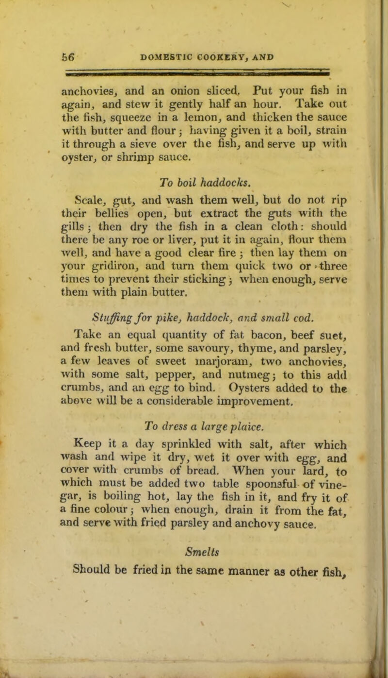 anchovies, and an onion sliced. Put your fish in again, and stew it gently half an hour. Take out the fish, squeeze in a lemon, and thicken the sauce with butter and flour j having given it a boil, strain it through a sieve over the fish, and serve up with oyster, or shrimp sauce. To boil haddocks. Scale, gut, and wash them well, but do not rip their bellies open, but extract the guts with the gills ; then dry the fish in a clean cloth: should there be any roe or liver, put it in again, flour them well, and have a good clear fire ; then lay them on your gridiron, and turn them quick two or > three times to prevent their sticking •, when enough, serve them with plain butter. Staffing for pike, haddock, and small cod. Take an equal quantity of fat bacon, beef suet, and fresh butter, some savoury, thyme, and parsley, a few leaves of sweet marjoram, two anchovies, with some salt, pepper, and nutmeg; to this add crumbs, and an egg to bind. Oysters added to the above will be a considerable improvement. To dress a large plaice. Keep it a day sprinkled with salt, after which wash and w'ipe it dry, wet it over with egg, and cover with crumbs of bread. When your lard, to which must be added two table spoonsful of vine- gar, is boiling hot, lay the fish in it, and fry it of a fine colour; when enough, drain it from the fat, and serve with fried parsley and anchovy sauce. Smelts Should be fried in the same manner as other fish.