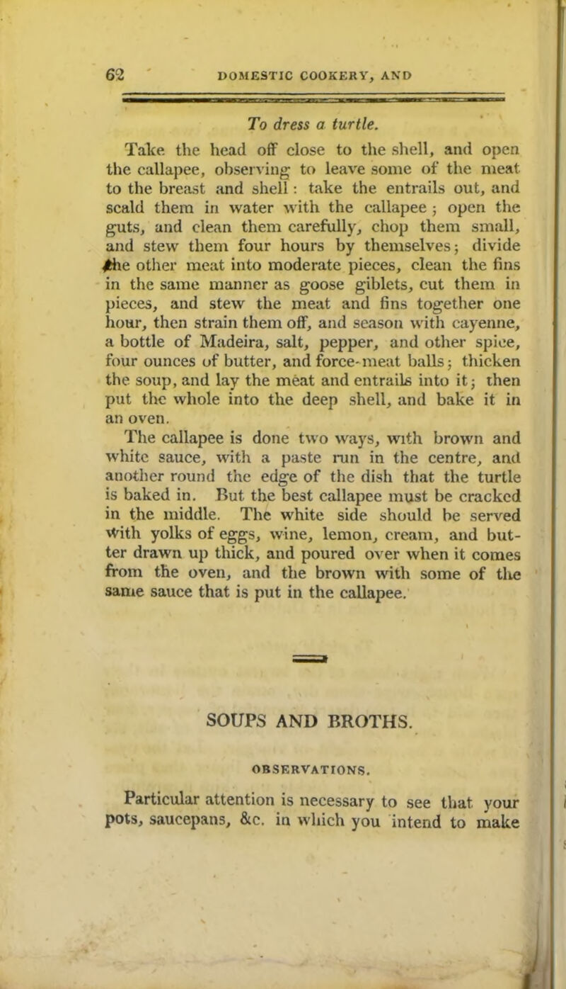 To dress a turtle. Take, the head off close to the shell, and open the callapee, observing to leave some of the meat to the breast and shell: take the entrails out, and scald them in water with the callapee ; open the guts, and clean them carefully, chop them small, and stew them four hours by themselves; divide 4fche other meat into moderate pieces, clean the fins in the same manner as goose giblets, cut them in pieces, and stew the meat and fins together one hour, then strain them off, and season with cayenne, a bottle of Madeira, salt, pepper, and other spice, four ounces of butter, and force- meat balls; thicken the soup, and lay the meat and entrails into it; then put the whole into the deep shell, and bake it in an oven. The callapee is done two ways, with brown and white sauce, with a paste run in the centre, and another round the edge of the dish that the turtle is baked in. But the best callapee must be cracked in the middle. The white side should be served \Vith yolks of eggs, wine, lemon, cream, and but- ter drawn up thick, and poured over when it comes from the oven, and the brown with some of the same sauce that is put in the callapee. SOUPS AND BROTHS. OBSERVATIONS. Particular attention is necessary to see that your pots, saucepans, &c. in which you intend to make