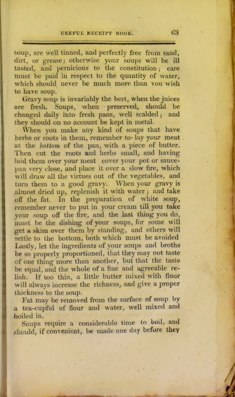 soup, are well tinned, and perfectly free from sand, dirt, or grease; otherwise your soups will be ill tasted, and pernicious to the constitution; care must be paid in respect to the quantity of water, which should never be much more than vou wish to have soup. Gravy soup is invariably the best, when the juices are fresh. Soups, when preserved, should be changed daily into fresh pans, well scalded 3 and they should on no account be kept in metal. When you make any kind of soups that have herbs or roots in them, remember to- lay your meat at the bottom of the pan, with a piece of butter. Then cut the roots and herbs small, and having laid them over your meat cover your pot or sauce- pan very close, and place it over a slow fire, which will draw all the virtues out of the vegetables, and turn them to a good gravy. When your gravy is almost dried up, replenish it with water 3 and take off the fat. In the preparation of white soup, remember never to put in your cream till you take your soup off the fire, and the last thing you do, must be the dishing of your soups, for some will get a skim over them by standing, and others will settle to the bottom, both which must be avoided Lastly, let the ingredients of your soups and broths be so properly proportioned, that they may not taste of one thing more than another, but that the taste be equal, and the whole of a fine and agreeable re- lish. If too thin, a little butter mixed with flour will always increase the richness, and give a proper thickness to the soup. Fat may be removed from the surface of soup by a tea-cupful of flour and water, well mixed and I boiled in. Soups require a considerable time to boil, and should, if convenient, be made one day before they