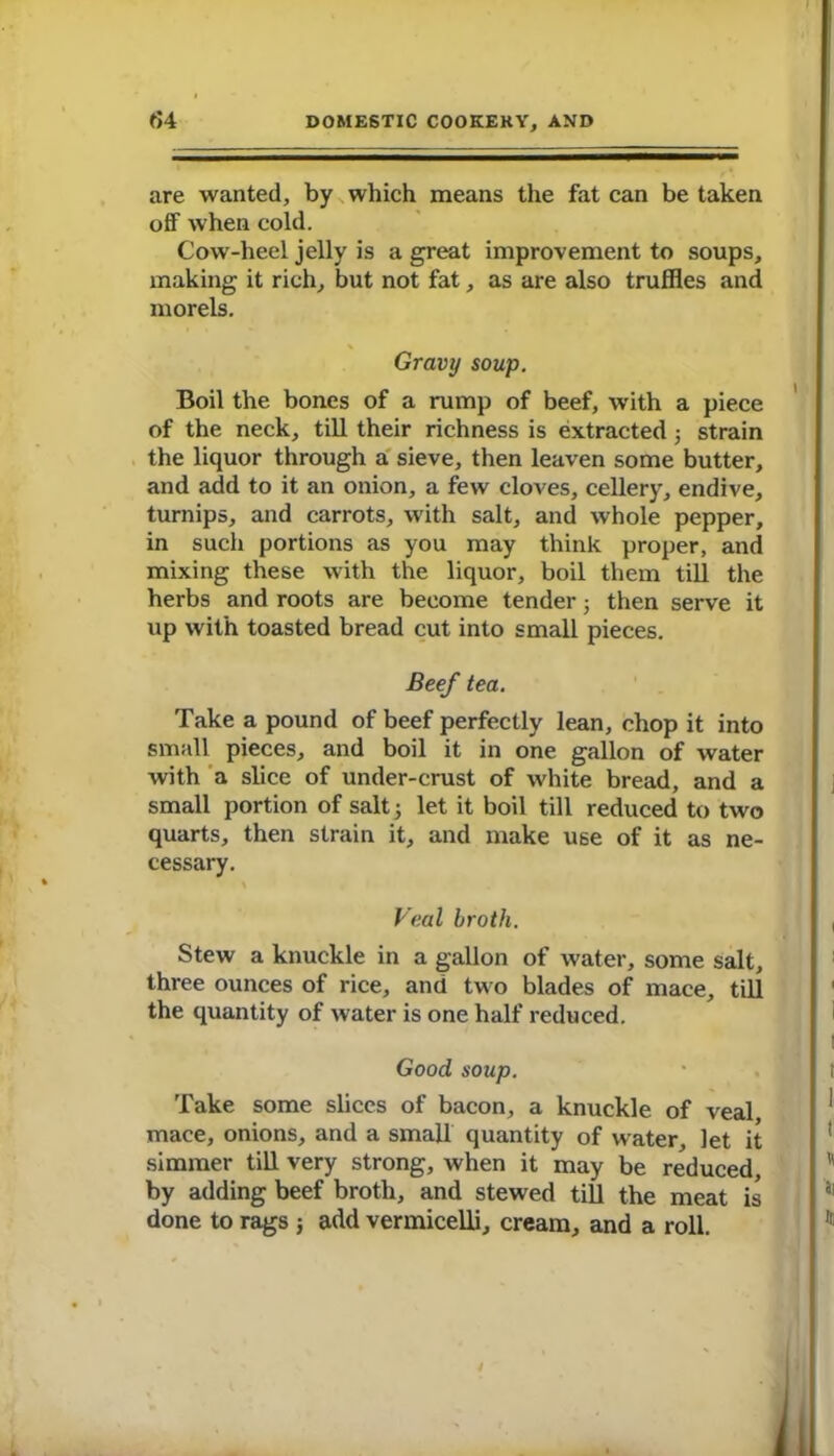 are wanted, by which means the fat can be taken off when cold. Cow-heel jelly is a great improvement to soups, making it rich, but not fat, as are also truffles and morels. Gravy soup. Boil the bones of a rump of beef, with a piece of the neck, till their richness is extracted; strain the liquor through a sieve, then leaven some butter, and add to it an onion, a few cloves, cellery, endive, turnips, and carrots, with salt, and whole pepper, in such portions as you may think proper, and mixing these with the liquor, boil them till the herbs and roots are become tender j then serve it up with toasted bread cut into small pieces. Beef tea. Take a pound of beef perfectly lean, chop it into small pieces, and boil it in one gallon of water with a slice of under-crust of white bread, and a small portion of salt 5 let it boil till reduced to two quarts, then strain it, and make use of it as ne- cessary. Veal broth. Stew a knuckle in a gallon of water, some salt, three ounces of rice, and two blades of mace, till the quantity of water is one half reduced. Good soup. Take some slices of bacon, a knuckle of veal mace, onions, and a small quantity of water, let it simmer till very strong, when it may be reduced, by adding beef broth, and stewed till the meat is done to rags ; add vermicelli, cream, and a roll.