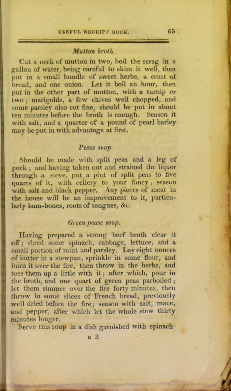 Mutton broth. Cut a neck of mutton in two, boil the scrag in a gallon of water, being careful to skim it well, then put in a small bundle of sweet, herbs, a crust of bread, and one onion. Let it boil an hour, then put in the other part of mutton, with a turnip or two ; marigolds, a few chives well chopped, and some parsley also cut fine, should be put in about ten minutes before the broth is enough. Season it with salt, and a quarter of a pound of pearl barley may be put in with advantage at first. Pease soup Should be made with split peas and a leg of pork ; and having taken out and strained the liquor through a sieve, put a pint of split peas to five quarts of it, with cellery to your fancy ; season with salt and black pepper. Any pieces of meat in the house will be an improvement to it, particu- larly ham-bones, roots of tongues, &c. Green pease soup. Having prepared a strong beef broth clear it off; shred some spinach, cabbage, lettuce, and a small portion of mint and parsley. Lay eight ounces of butter in a stewpan, sprinkle in some flour, and burn it over the fire, then throw in the herbs, and I toss them up a little with it ; after which, pour in the broth, and one quart of green peas parboiled ; let them simmer over the fire forty minutes, then throw in some slices of French bread, previously I well dried before the fire; season with salt, mace, I and pepper, after which let the whole stew thirty § minutes longer. ’Serve this soup in a dish garnished with spinach c 3