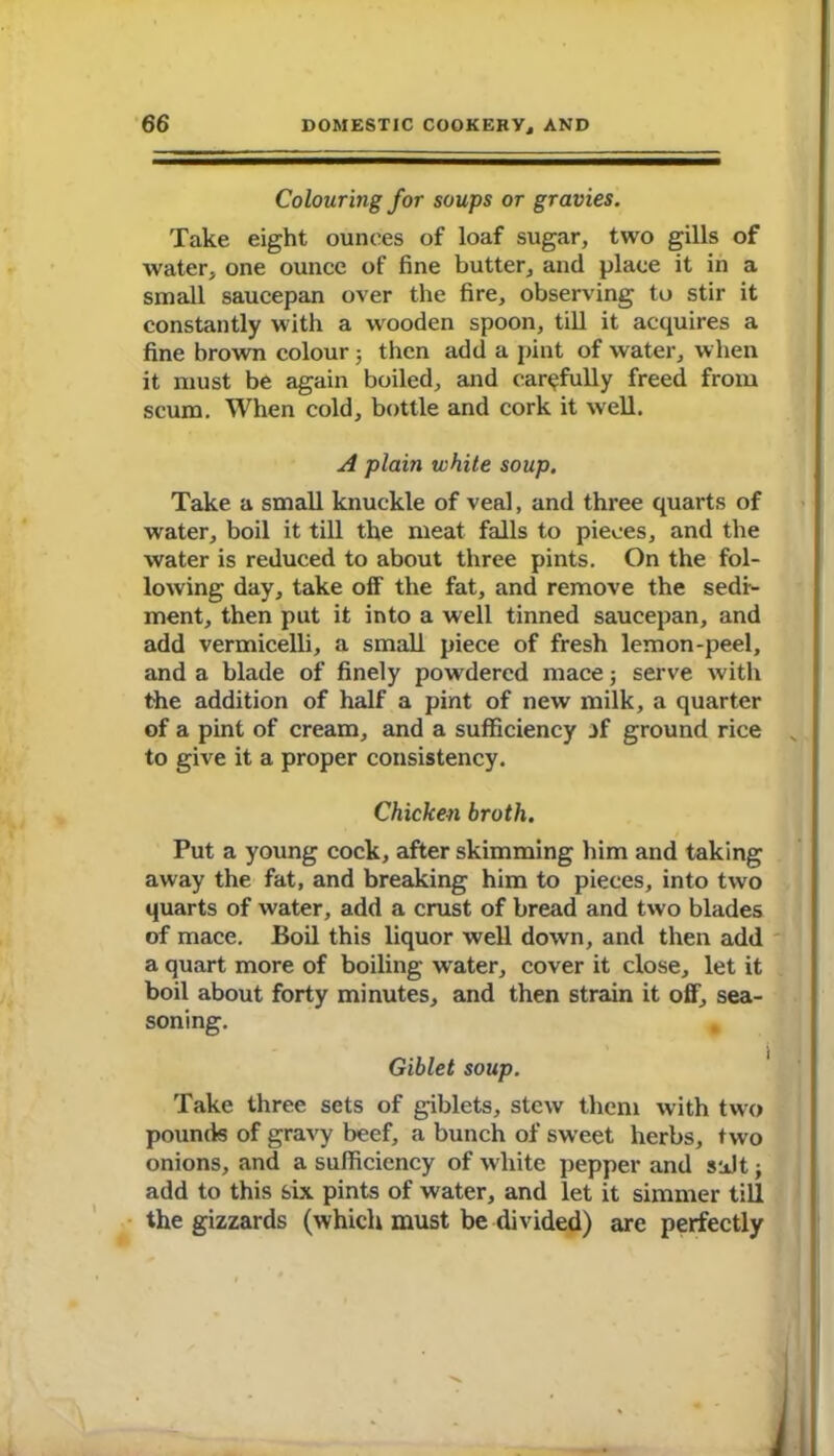 Colouring for soups or gravies. Take eight ounces of loaf sugar, two gills of water, one ounce of fine butter, and place it in a small saucepan over the fire, observing to stir it constantly with a wooden spoon, till it acquires a fine brown colour 5 then add a pint of water, when it must be again boiled, and carefully freed from scum. When cold, bottle and cork it well. A plain white soup. Take a small knuckle of veal, and three quarts of water, boil it till the meat falls to pieces, and the water is reduced to about three pints. On the fol- lowing day, take off the fat, and remove the sedi- ment, then put it into a well tinned saucepan, and add vermicelli, a small piece of fresh lemon-peel, and a blade of finely powdered mace; serve with the addition of half a pint of new milk, a quarter of a pint of cream, and a sufficiency jf ground rice to give it a proper consistency. Chicken broth. Put a young cock, after skimming him and taking away the fat, and breaking him to pieces, into two quarts of water, add a crust of bread and two blades of mace. Boil this liquor well down, and then add a quart more of boiling water, cover it close, let it boil about forty minutes, and then strain it off, sea- soning. Giblet soup. Take three sets of giblets, stew them with two pounds of gravy beef, a bunch of sweet herbs, two onions, and a sufficiency of white pepper and salt; add to this six pints of water, and let it simmer till the gizzards (which must be divided) are perfectly