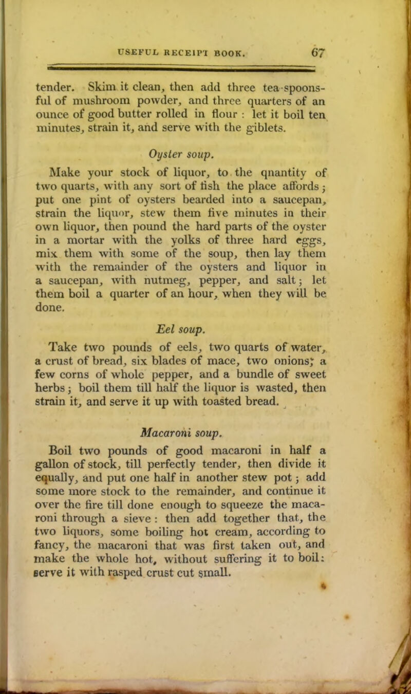 tender. Skim it clean, then add three tea spoons- ful of mushroom powder, and three quarters of an ounce of good butter rolled in flour : let it boil ten minutes, strain it, and serve with the giblets. Oyster soup. Make your stock of liquor, to the quantity of two quarts, with any sort of flsh the place affords ; put one pint of oysters bearded into a saucepan, strain the liquor, stew them five minutes in their own liquor, then pound the hard parts of the oyster in a mortar with the yolks of three hard eggs, mix them with some of the soup, then lay them with the remainder of the oysters and liquor in a saucepan, with nutmeg, pepper, and salt; let them boil a quarter of an hour, when they will be done. Eel soup. Take two pounds of eels, two quarts of water, a crust of bread, six blades of mace, two onions; a few corns of whole pepper, and a bundle of sweet herbs j boil them till half the liquor is wasted, then strain it, and serve it up with toasted bread. Macaroni soup. Boil two pounds of good macaroni in half a gallon of stock, till perfectly tender, then divide it equally, and put one half in another stew pot; add some more stock to the remainder, and continue it over the fire till done enough to squeeze the maca- roni through a sieve : then add together that, the two liquors, some boiling hot cream, according to fancy, the macaroni that was first taken out, and make the whole hot, without suffering it to boil: eerve it with rasped crust cut small. *