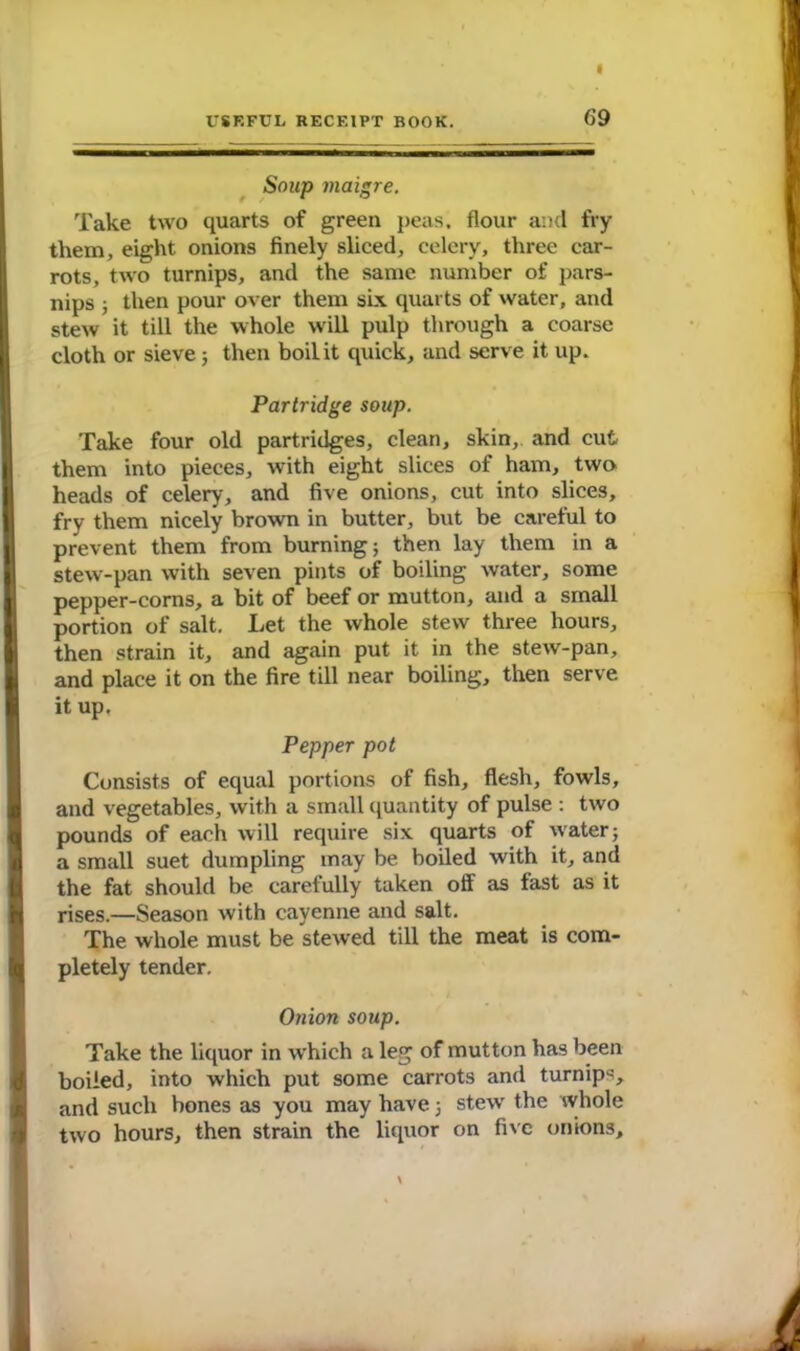 Soup maigre. Take two quarts of green peas, flour and fry them, eight onions finely sliced, celery, three car- rots, two turnips, and the same number of pars- nips ; then pour over them six quarts of water, and stew it till the whole will pulp through a coarse cloth or sieve; then boil it quick, and serve it up. Partridge soup. Take four old partridges, clean, skin, and cut them into pieces, with eight slices of ham, two heads of celery, and five onions, cut into slices, fry them nicely brown in butter, but be careful to prevent them from burning; then lay them in a stew-pan with seven pints of boiling water, some pepper-corns, a bit of beef or mutton, and a small portion of salt. Let the whole stew three hours, then strain it, and again put it in the stew-pan, and place it on the fire till near boiling, then serve, it up. Pepper pot Consists of equal portions of fish, flesh, fowls, and vegetables, with a small quantity of pulse : two pounds of each will require six quarts of water; a small suet dumpling may be boiled with it, and the fat should be carelully taken off as fast as it rises.—Season with cayenne and salt. The whole must be stewed till the meat is com- pletely tender. Onion soup. Take the liquor in which a leg of mutton has been boiled, into which put some carrots and turnips, and such bones as you may have; stew the whole two hours, then strain the liquor on five onions.