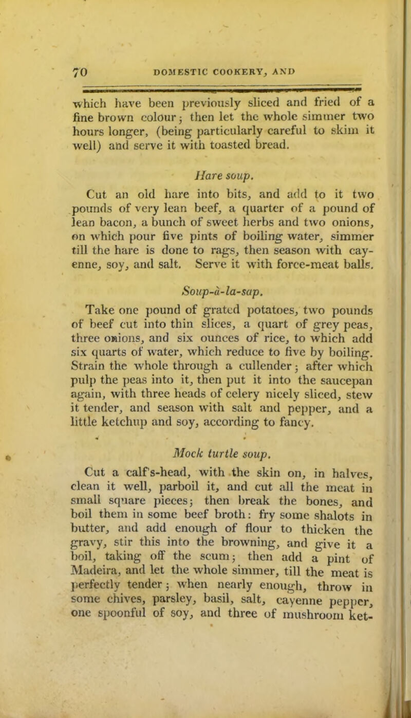 which have been previously sliced and fried of a fine brown colour ; then let the whole simmer two hours longer, (being particularly careful to skim it well) and serve it with toasted bread. Hare soup. Cut an old hare into bits, and add to it two pounds of very lean beef, a quarter of a pound of lean bacon, a bunch of sweet herbs and two onions, on which pour five pints of boiling water, simmer till the hare is done to rags, then season with cay- enne, soy, and salt. Serve it with force-meat balls. Soup-a-la-sap. Take one pound of grated potatoes, two pounds of beef cut into thin slices, a quart of grey peas, three onions, and six ounces of rice, to which add six quarts of water, which reduce to five by boiling. Strain the whole through a cullender; after which pulp the peas into it, then put it into the saucepan again, with three heads of celery nicely sliced, stew it tender, and season with salt and pepper, and a little ketchup and soy, according to fancy. Mock turtle soup. Cut a calfs-head, with the skin on, in halves, clean it well, parboil it, and cut all the meat in small square pieces; then break the bones, and boil them in some beef broth: fry some shalots in butter, and add enough of flour to thicken the gravy, stir this into the browning, and give it a boil, taking off the scum; then add a pint of Madeira, and let the whole simmer, till the meat is perfectly tender; when nearly enough, throw in some chives, parsley, basil, salt, cayenne pepper, one spoonful of soy, and three of mushroom ket-