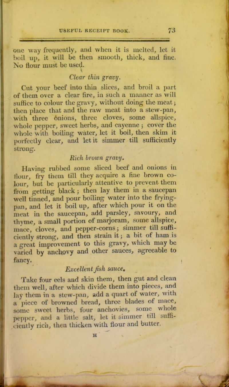 one way frequently, and when it is melted, let it boil up, it will be then smooth, thick, and line. No Hour must be used- Clear thin gravy. Cut your beef into thin slices, and broil a part of them over a clear lire, in such a manner as will suffice to colour the gravy, without doing the meat; then place that and the raw meat into a stew-pan, with three onions, three cloves, some allspice, whole pepper, sweet herbs, and cayenne ; cover the whole with boiling water, let it boil, then skim it porfectly clear, and let it simmer till sufficiently strong. Rich brown gravy. Having rubbed some sliced beef and onions in flour, fry them till they acquire a fine brown co- lour, but be particularly attentive to prevent them from getting black ; then lay them in a saucepan well tinned, and pour boiling water into the frying- pan, and let it boil up, after which pour it on the meat in the saucepan, add parsley, savoury, and thyme, a small portion of marjoram, some allspice, mace, cloves, and pepper-corns; simmer till suffi- ciently strong, and then strain it j a bit of ham is a great improvement to this gravy, which may be varied by anchovy and other sauces, agreeable to fancy. Excellent Jish sauce. Take four eels and skin them, then gut and clean them well, after which divide them into pieces, and lay them in a stew-pan, add a quart of water, with a piece of browned bread, three blades of mace, some sweet herbs, four anchovies, some whole pepper, and a little salt, let it simmer till suffi- ciently rich, then thicken with flour and butter. u