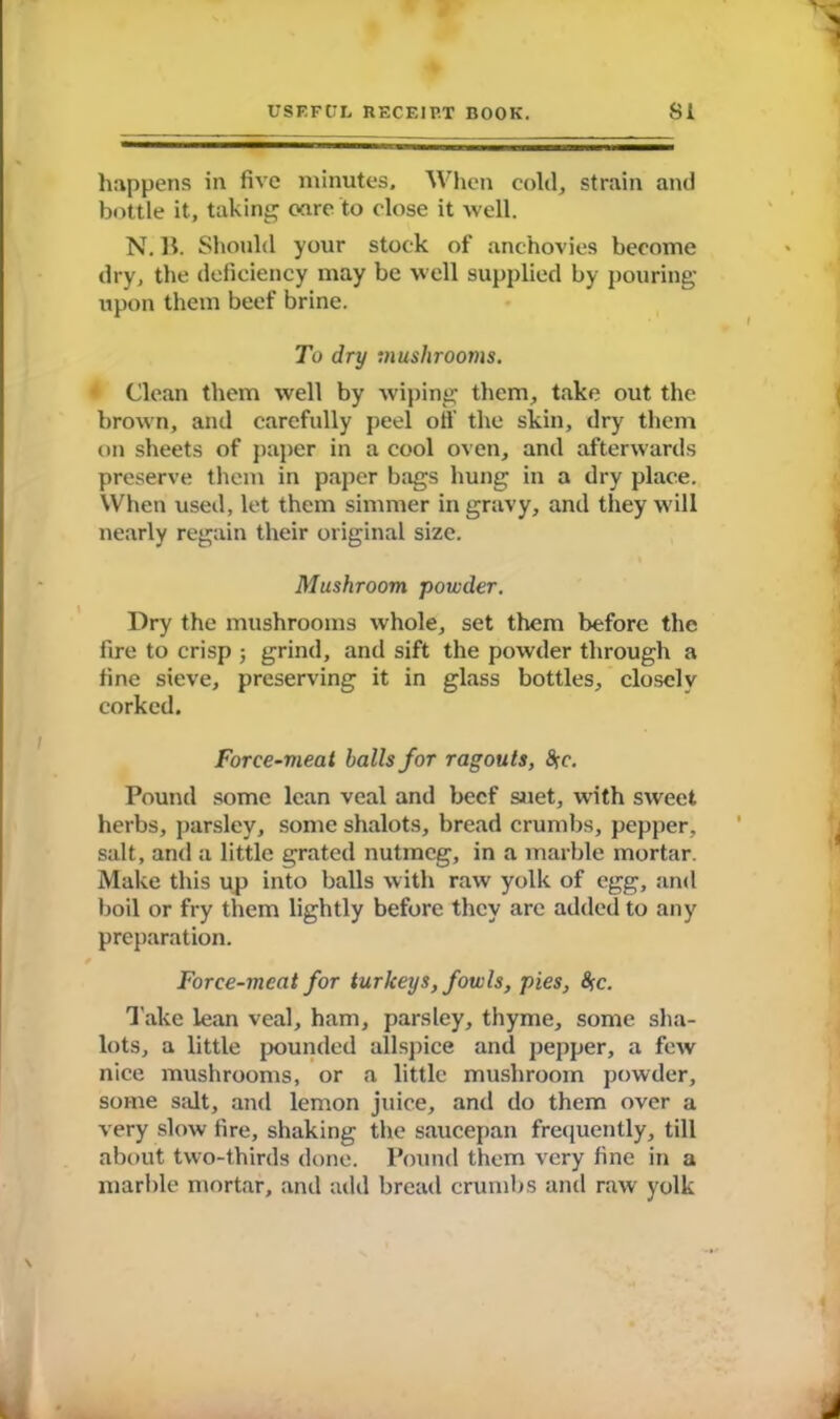 happens in five minutes. When cold, strain and bottle it, taking care to close it well. N. 11. Should your stock of anchovies become dry, the deficiency may be well supplied by pouring upon them beef brine. To dry mushrooms. Clean them well by wiping them, take out the brown, and carefully peel oil' the skin, dry them on sheets of paper in a cool oven, and afterwards preserve them in paper bags hung in a dry place. When used, let them simmer in gravy, and they will nearly regain their original size. Mushroom powder. Dry the mushrooms whole, set them before the fire to crisp ; grind, and sift the powder through a fine sieve, preserving it in glass bottles, closely corked. Force-meat balls for ragouts, $e. Pound some lean veal and beef suet, with sweet herbs, parsley, some shalots, bread crumbs, pepper, salt, and a little grated nutmeg, in a marble mortar. Make this up into balls with raw yolk of egg, and boil or fry them lightly before they arc added to any preparation. Force-meat for turkeys, fowls, pies, fyc. Take lean veal, ham, parsley, thyme, some sha- lots, a little pounded allspice and pepper, a few nice mushrooms, or a little mushroom powder, some salt, and lemon juice, and do them over a very slow fire, shaking the saucepan frequently, till about two-thirds done. Pound them very fine in a marble mortar, and add bread crumbs and raw yolk