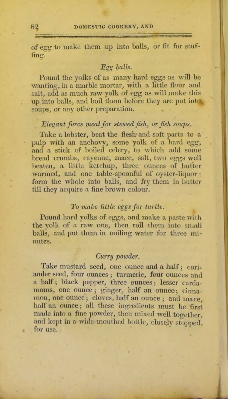 of egg to make them up into balls, or fit for stuf- fing. Egg balls. Pound the yolks of as many hard eggs as will be wanting, in a marble mortar, with a little Hour and salt, add as much raw yolk of egg as will make this up into balls, and boil them before they are put into, soups, or any other preparation. Elegant force meal for stewed fish, or fish soups. Take a lobster, beat the flesh* and soft parts to a pulp with an anchovy, some yolk of a hard egg, and a stick of boiled celery, to which add some bread crumbs, cayenne, mace, salt, two eggs well beaten, a little ketchup, three ounces of butter warmed, and one table-spoonful of oyster-liquor; form the whole into balls, and fry them in butter till they acquire a fine brown colour. 9 To make little eggs for turtle. Pound hard yolks of eggs, and make a (taste with the yolk of a raw one, then roll them into small balls, and put them in ooiling water for three mi- nutes. Curry powder. Take mustard seed, one ounce and a half; cori- ander seed, four ounces ; turmeric, four ounces and a half; black pepper, three ounces; lesser carda- moms, one ounce 5 ginger, half an ounce j cinna- mon, one ounce 5 cloves, half an ounce ; and inace, half an ounce 5 all these ingredients must be first made into a fine powder, then mixed well together, and kept in a wide-mouthed bottle, closely stopped,