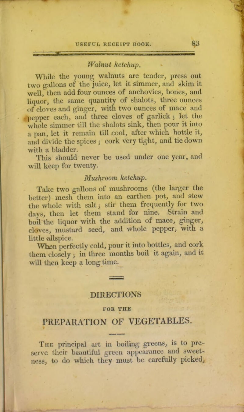 Walnut ketchup. While the young walnuts arc tender, press out two gallons of the juice, let it simmer, and skim it well, then add four ounces of anchovies, bones, and liquor, the same quantity of slialots, three ounces of cloves and ginger, with two ounces of mace and »pepper each, and three cloves of garlick; let the whole simmer till the shalots sink, then pour it into a pan, let it remain till cool, after which bottle it, and divide the spices j cork very tight, and tie down with a bladder. This should never be used under one year, and will keep for twenty. Mushroom ketchup. Take two gallons of mushrooms (the larger the better) mesh them into an earthen pot, and stew the whole with salt 3 stir them frequently for two days, then let them stand for nine. Strain and boil the liquor with the addition of mace, ginger, cloves, mustard seed, and whole pepper, with a little allspice. When perfectly cold, pour it into bottles, and cork them closely j in three months boil it again, and it will then keep a long time. DIRECTIONS FOR THE PREPARATION OF VEGETABLES. The principal art in boiling greens, is to pre- serve their beautiful green appearance and sweet- ness, to do which they must be carefully picked.