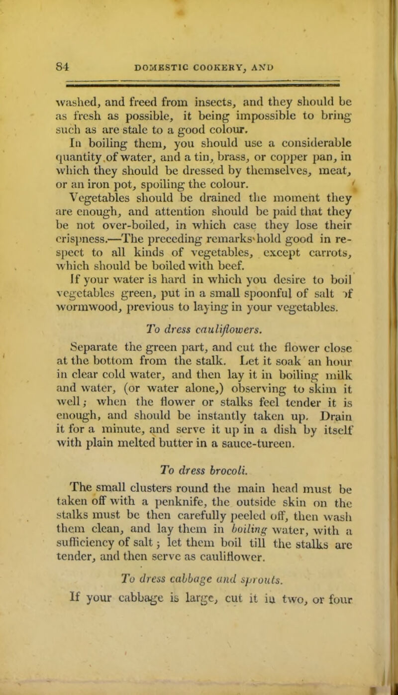 washed, and freed from insects, and they should be as fresh as possible, it being impossible to bring- such as are stale to a good colour. In boiling them, you should use a considerable quantity.of water, and a tin, brass, or copper pan, in which they should be dressed by themselves, meat, or an iron pot, spoiling the colour. Vegetables should be drained the moment they are enough, and attention should be paid that they be not over-boiled, in which case they lose their crispness.—The preceding remarks'hold good in re- spect to all kinds of vegetables, except carrots, which should be boiled with beef. If your water is hard in which you desire to boil vegetables green, put in a small spoonful of salt of ■wormwood, previous to laying in your vegetables. To dress cauliflowers. Separate the green part, and cut the flower close at the bottom from the stalk. Let it soak an hour in clear cold water, and then lay it in boiling milk and water, (or water alone,) observing to skim it well; when the flower or stalks feel tender it is enough, and should be instantly taken up. Drain it for a minute, and serve it up in a dish by itself with plain melted butter in a sauce-tureen. To dress brocoli. The small clusters round the main head must be taken off with a penknife, the outside skin on the stalks must be then carefully peeled off, then wash them clean, and lay them in boiling water, with a sufficiency of salt 3 let them boil till the stalks are tender, and then serve as cauliflower. To dress cabbage and sprouts. If your cabbage is large, cut it iu two, or four