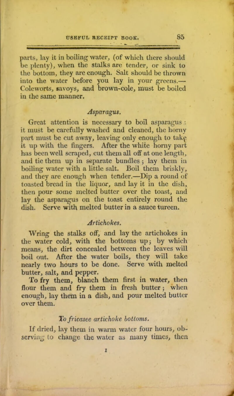 parts, lay it in boiling water, (of which there should be plenty), when the stalks are tender, or sink to the bottom, they are enough. Salt should be thrown into the water before you lay in your greens.— Coleworts, savoys, and brown-cole, must be boiled in the same manner. Asparagus. Great attention is necessary to boil asparagus : it must be carefully washed and cleaned, the horny part must be cut away, leaving only enough to tak^ it up with the fingers. After the white horny part has been well scraped, cut them all off at one length, and tie them up in separate bundles ; lay them in boiling water with a little salt. Boil them briskly, and they are enough when tender.—Dip a round of toasted bread in the liquor, and lay it in the dish, then pour some melted butter over the toast, and lay the asparagus on the toast entirely round the dish. Serve with melted butter in a sauce tureen. Artichokes. Wring the stalks off, and lay the artichokes in the water cold, with the bottoms up; by which means, the dirt concealed between the leaves will boil out. After the water boils, they will take nearly two hours to be done. Serve with melted butter, salt, and pepper. To fry them, blanch them first in water, then flour them and fry them in fresh butter; when enough, lay them in a dish, and pour melted butter over them. To fricasee artichoke bottoms. If dried, lay them in warm water four hours, ob- serving to change the water as many times, then i