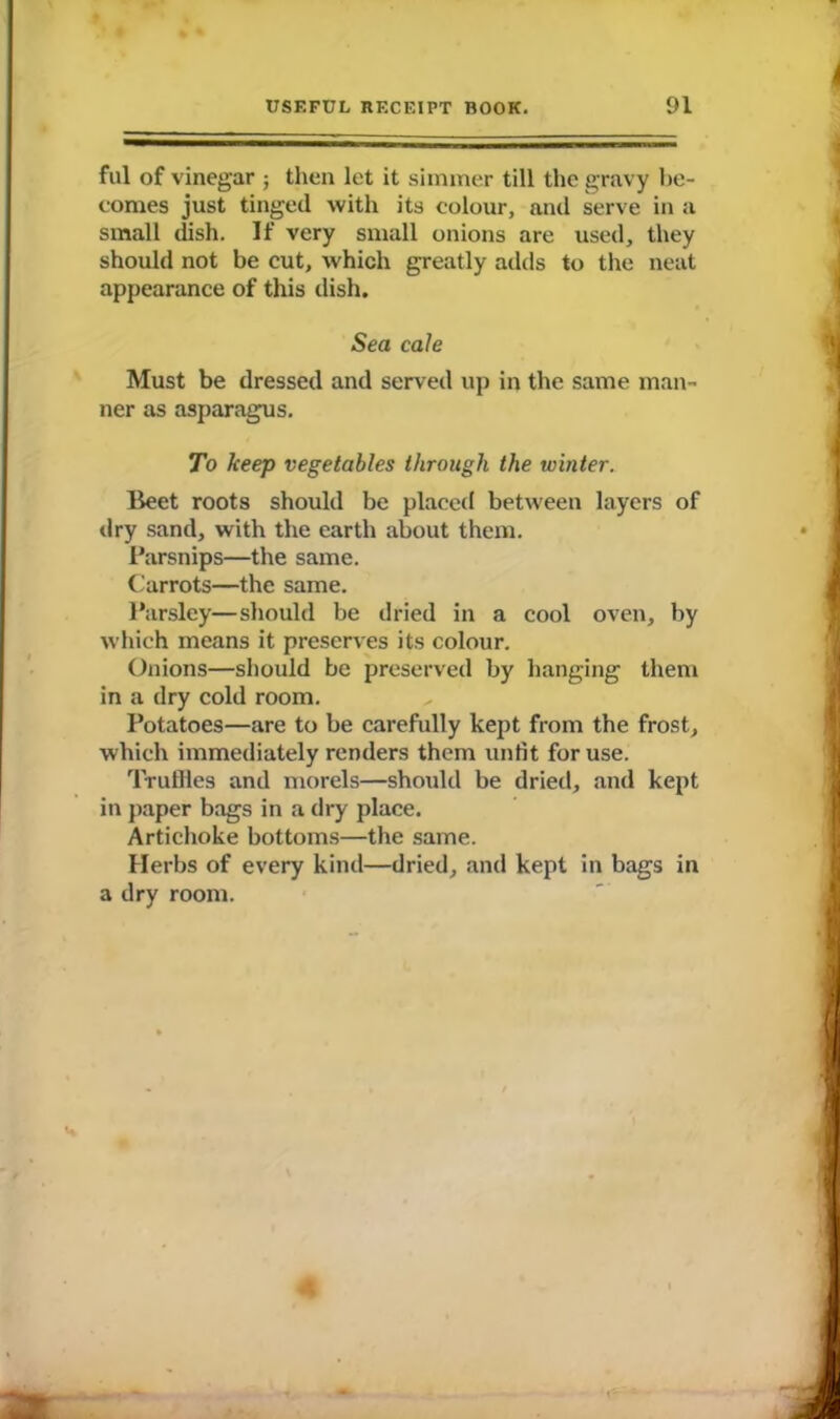 ful of vinegar ; then let it simmer till the gravy be- comes just tinged with its colour, and serve in a small dish. If very small onions are used, they should not be cut, which greatly adds to the neat appearance of this dish. Sea cale Must be dressed and served up in the same man- ner as asparagus. To keep vegetables through the winter. Beet roots should be placed between layers of dry sand, with the earth about them. Parsnips—the same. Carrots—the same. Parsley—should be dried in a cool oven, by which means it preserves its colour. Onions—should be preserved by hanging them in a dry cold room. Potatoes—are to be carefully kept from the frost, which immediately renders them unfit for use. Truffles and morels—should be dried, and kept in paper bags in a dry place. Artichoke bottoms—the same. Herbs of every kind—dried, and kept in bags in a dry room.