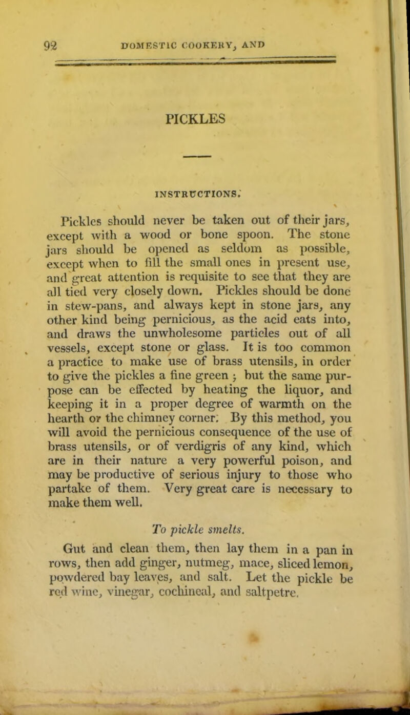 PICKLES instructions; y % Pickles should never be taken out of their jars, except with a wood or bone spoon. The stone jars should be opened as seldom as possible, except when to fill the small ones in present use, and great attention is requisite to see that they are all tied very closely down. Pickles should be done in stew-pans, and always kept in stone jars, any other kind being pernicious, as the acid eats into, and draws the unwholesome particles out of all vessels, except stone or glass. It is too common a practice to make use of brass utensils, in order to give the pickles a fine green but the same pur- pose can be effected by heating the liquor, and keeping it in a proper degree of warmth on the hearth or the chimney corner. By this method, you will avoid the pernicious consequence of the use of brass utensils, or of verdigris of any kind, which are in their nature a very powerful poison, and may be productive of serious injury to those who partake of them. Very great care is necessary to make them well. To pickle smelts. Gut and clean them, then lay them in a pan in rows, then add ginger, nutmeg, mace, sliced lemon, powdered bay leaves, and salt. Let the pickle be red wine, vinegar, cochineal, and saltpetre.