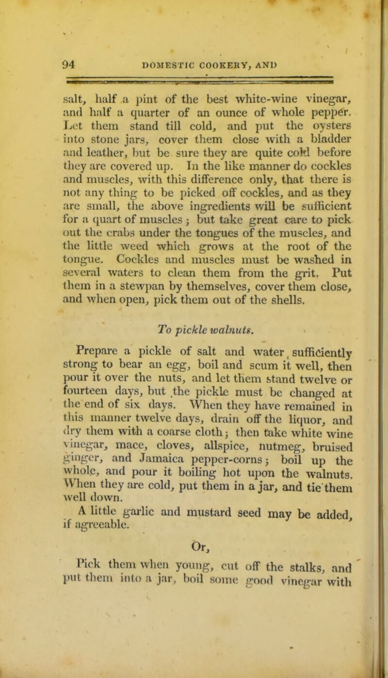 i salt, half a pint of the best white-wine vinegar, and half a quarter of an ounce of whole peppgr. Let them stand till cold, and put the oysters into stone jars, cover them close with a bladder and leather, but be sure they are quite cokl before they arc covered up. In the like manner do cockles and muscles, with this difference only, that there is not any thing to be picked off cockles, and as they are small, the above ingredients will be sufficient for a quart of muscles ; but take great care to pick out the crabs under the tongues of the muscles, and the little weed which grows at the root of the tongue. Cockles and muscles must be washed in several waters to clean them from the grit. Put them in a stewpan by themselves, cover them close, and when open, pick them out of the shells. To pickle walnuts. Prepare a pickle of salt and water, sufficiently strong to bear an egg, boil and scum it well, then pour it over the nuts, and let them stand twelve or fourteen days, but the pickle must be changed at the end of six days. When they have remained in this manner twelve days, drain off the liquor, and dry them with a coarse cloth} then take white wine vinegar, mace, cloves, allspice, nutmeg, bruised ginger, and Jamaica peppcr-corns; boil up the whole, and pour it boiling hot upon the walnuts. When they are cold, put them in ajar, and tie them well down. A little garlic and mustard seed may be added, if agreeable. Or, Pick them when young, cut off the stalks, and put them into a jar, boil some good vinegar with