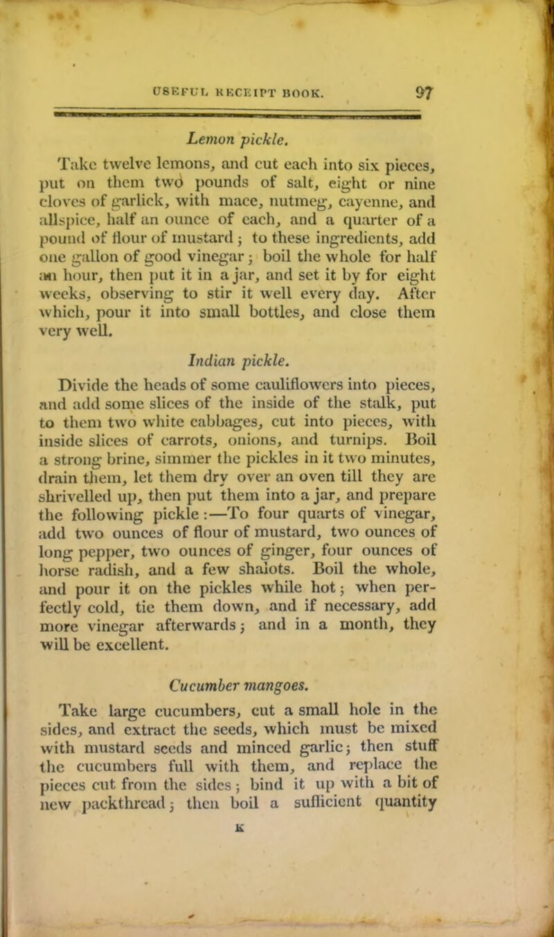 Lemon pickle. Take twelve lemons, and cut each into six pieces, put on them twd pounds of salt, eight or nine cloves of garlick, with mace, nutmeg, cayenne, and allspice, half an ounce of each, and a quarter of a pound of flour of mustard; to these ingredients, add one gallon of good vinegar; boil the whole for half ;hi hour, then put it in a jar, and set it by for eight weeks, observing to stir it well every day. After which, pour it into small bottles, and close them very well. Indian pickle. Divide the heads of some cauliflowers into pieces, and add some slices of the inside of the stalk, put to them two white cabbages, cut into pieces, with inside slices of carrots, onions, and turnips. Boil a strong brine, simmer the pickles in it two minutes, drain them, let them dry over an oven till they are shrivelled up, then put them into a jar, and prepare the following pickle :—To four quarts of vinegar, add two ounces of flour of mustard, two ounces of long pepper, two ounces of ginger, four ounces of horse radish, and a few shalots. Boil the whole, and pour it on the pickles while hot; when per- fectly cold, tie them down, and if necessary, add more vinegar afterwards; and in a month, they will be excellent. Cucumber mangoes. Take large cucumbers, cut a small hole in the sides, and extract the seeds, which must be mixed with mustard seeds and minced garlic; then stuff the cucumbers full with them, and replace the pieces cut from the sides ; bind it up with a bit of new packthread; then boil a suflicicnt quantity K