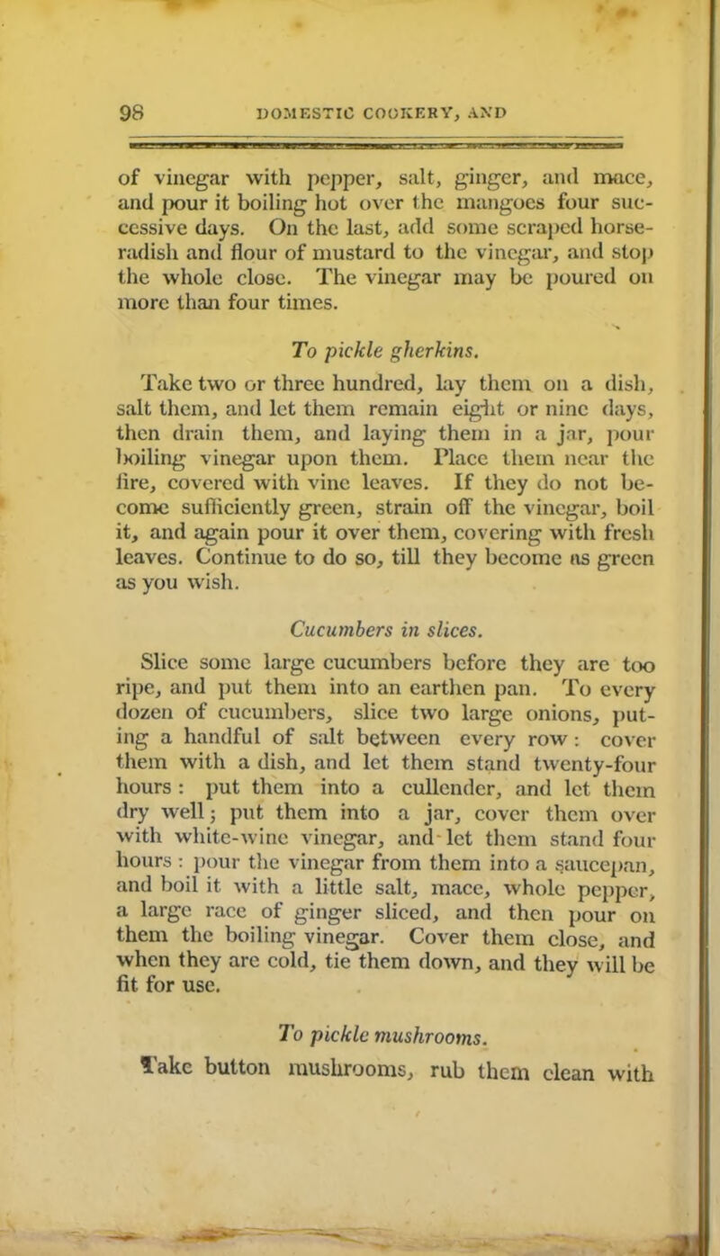 of vinegar with pepper, salt, ginger, and mace, and pour it boiling hot over the mangoes four suc- cessive days. On the last, add some scraped horse- radish and flour of mustard to the vinegar, and stop the whole close. The vinegar may lie poured on more than four times. To pickle gherkins. Take two or three hundred, lay them on a dish, salt them, and let them remain eight or nine days, then drain them, and laying them in a jar, pour lxhling vinegar upon them. Place them near the lire, covered with vine leaves. If they do not be- come sufiicicntly green, strain off the vinegar, boil it, and again pour it over them, covering with fresh leaves. Continue to do so, till they become as green as you wish. Cucumbers in slices. Slice some large cucumbers before they are too ripe, and put them into an earthen pan. To every dozen of cucumbers, slice two large onions, put- ing a handful of salt between every row : cover them with a dish, and let them stand twenty-four hours : put them into a cullender, and let them dry well; put them into a jar, cover them over with white-wine vinegar, and let them stand four hours : pour the vinegar from them into a saucepan, and boil it with a little salt, mace, whole pepper, a large race of ginger sliced, and then pour on them the boiling vinegar. Cover them close, and when they are cold, tie them down, and they will be fit for use. To pickle mushrooms. Take button mushrooms, rub them clean with