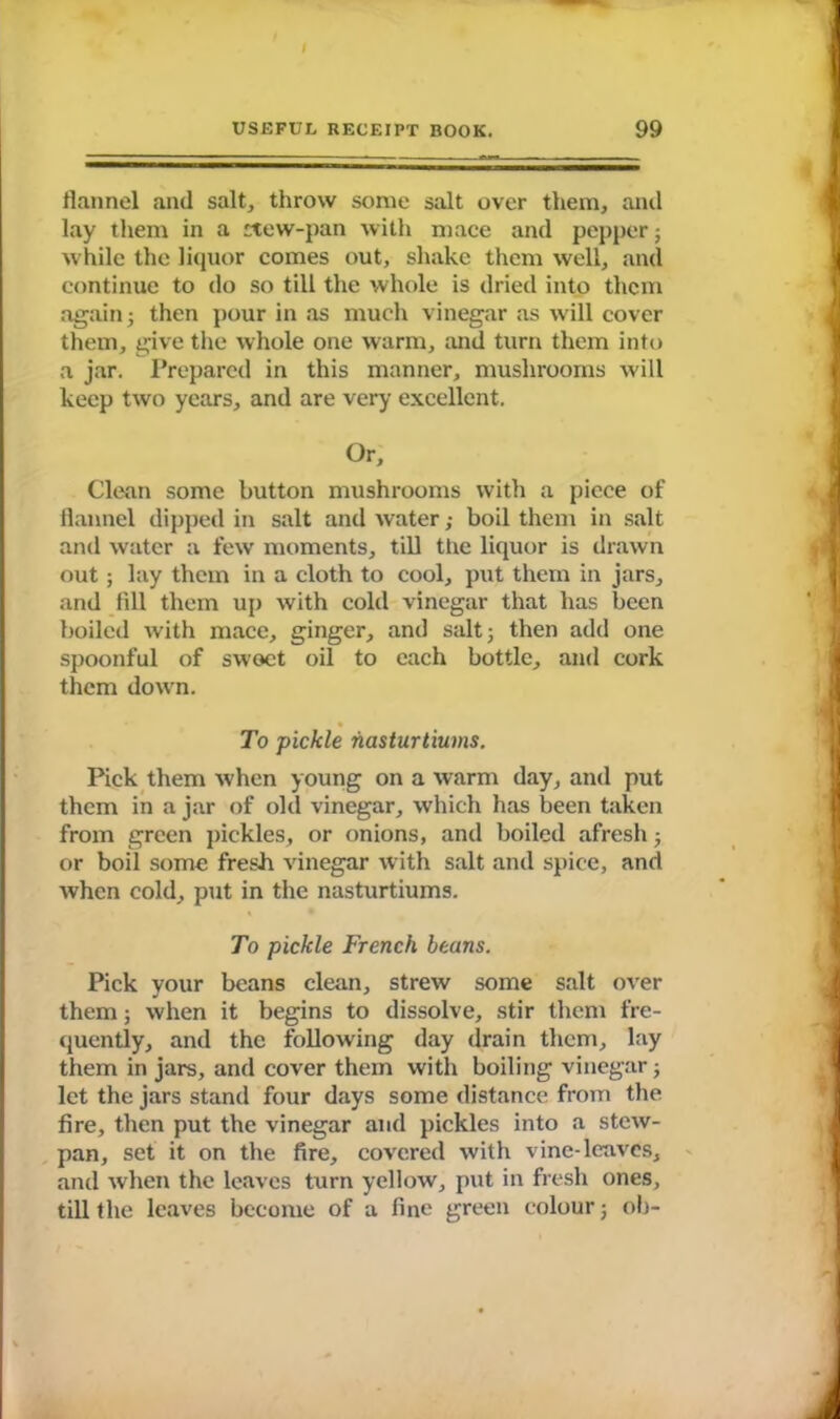 flannel and salt, throw some salt over them, and lay them in a ttew-pan with mace and pepper; while the liquor comes out, shake them well, and continue to do so till the whole is dried into them again 5 then pour in as much vinegar as will cover them, give the whole one warm, and turn them into a jar. Prepared in this manner, mushrooms will keep two years, and are very excellent. Or, Clean some button mushrooms with a piece of flannel dipped in salt and water; boil them in salt and water a few moments, till the liquor is drawn out ; lay them in a cloth to cool, put them in jars, and fill them up with cold vinegar that has been boiled with mace, ginger, and salt; then add one spoonful of swoet oil to each bottle, and cork them down. • To pickle nasturtiums. Pick them when young on a warm day, and put them in a jar of old vinegar, which has been taken from green pickles, or onions, and boiled afresh3 or boil some fresh vinegar with salt and spice, and when cold, put in the nasturtiums. To pickle French beans. Pick your beans clean, strew some salt over them 3 when it begins to dissolve, stir them fre- quently, and the following day drain them, lay them in jars, and cover them with boiling vinegar 3 let the jars stand four days some distance from the fire, then put the vinegar and pickles into a stew- pan, set it on the fire, covered with vine-leaves, and when the leaves turn yellow, put in fresh ones, till the leaves become of a fine green colour 3 ob-