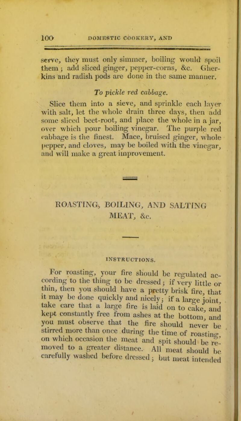 serve, they must only simmer, boiling would spoil them ; ;ul(l sliced ginger, pepper-corns, &c. Gher- kins and radish pods are done in the same manner. To pickle red callage. Slice them into a sieve, and sprinkle each layer with salt, let the whole drain three days, then add some sliced beet-root, and place the whole in a jar, over which pour boiling vinegar. The purple red cabbage is the finest. Mace, bruised ginger, whole pepper, and cloves, may be boiled with the vinegar, and will make a great improvement. ROASTING* BOILING, AND SALTING MEAT, &c. INSTRUCTIONS. For roasting, your fire should be regulated ac- cording to the thing to be dressed 5 if very little or thin, then you should have a pretty brisk fire, that it may be done quickly and nicely; if a large joint take care that a large fire is laid on to cake and kejk constantly free from ashes at the bottom' and you must observe that the fire should never be stirred more than once during the time of roastim- on which occasion the meat and spit should be re’ moved to a greater distance. All meat should be carefully washed before dressed 3 but meat intended