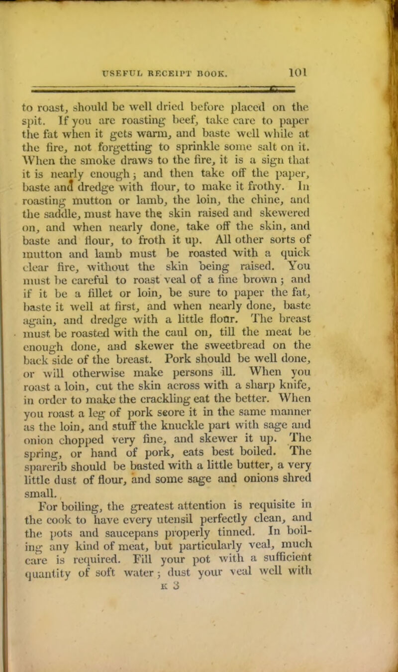 to roast, should be well dried before placed on the spit. If you are roasting beef, take care to paper the fat when it gets warm, and baste well while at the fire, not forgetting to sprinkle some salt on it. When the smoke draws to the fire, it is a sign that it is nearly enough; and then take off the paper, baste anil dredge with flour, to make it frothy. In roasting mutton or lamb, the loin, the chine, and the saddle, must have the skin raised and skewered on, and when nearly done, take off the skin, and baste and Hour, to froth it up. All other sorts of mutton and lamb must be roasted with a quick clear fire, without the skin being raised. You must be careful to roast veal of a fine brown ; and if it be a fillet or loin, be sure to paper the fat, baste it well at first, and when nearly done, baste again, and dredge with a little floor. The breast must, be roasted with the caul on, till the meat be enough done, and skewer the sweetbread on the back side of the breast. Pork should be well done, or will otherwise make persons ill. When you roast a loin, cut the skin across with a sharp knife, in order to make the crackling eat the better. When you roast a leg of pork score it in the same manner as the loin, and stuff the knuckle part with sage and onion chopped very fine, and skewer it up. The spring, or hand of pork, eats best boiled. The sparerib should be basted with a little butter, a very little dust of flour, and some sage and onions shred small., For boiling, the greatest attention is requisite in the cook to have every utensil perfectly clean, and the pots and saucepans properly tinned. In boil- ing any kind of meat, but particularly veal, much care is required. Fill your pot with a sufficient quantity of soft water 5 dust your veal well with K 3