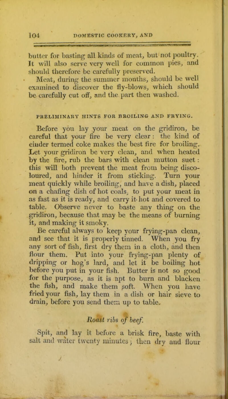 butter for basting all kinds of meat, but not poultry. It will also serve very well for common pies, and should therefore be carefully preserved. • Meat, during the summer months, should be well examined to discover the tly-blows, which should be carefully cut off, and the part then washed. PRELIMINARY HINTS FOR BROILING AND FRYING. Before you lay your meat on the gridiron, be careful that your fire be very clear : the kind of cinder termed coke makes the best fire for broiling. Let your gridiron be very clean, and when heated by the fire, rub the bars with clean mutton suet: this will both prevent the meat from being disco- loured, and hinder it from sticking. Turn your meat quickly while broiling, and have a dish, placed on a chafing dish of hot coals, to put your meat in as fast as it is ready, and carry it hot and covered to table. Observe never to baste any thing on the gridiron, because that may be the means of burning it, and making it smoky. Be careful always to keep your frying-pan clean, and see that it is properly tinned. When you fry any sort of fish, first dry them in a cloth, and then flour them. Put into your frying-pan plenty of dripping or hog’s lard, and let it be boiling hot before you put in your fish. Butter is not so good for the purpose, as it is apt to burn and blacken the fish, and make them soft. When you have fried your fish, lay them in a dish or hair sieve to drain, before you send them up to table. Roast ribs of beef. Spit, and lay it before a brisk fire, baste with salt and water twenty minutes j then dry and flour