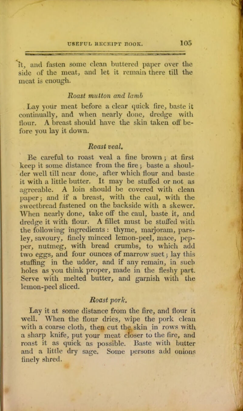 it, and fasten some clean buttered paper over the side of the meat, and let it remain there till the meat is enough. Roast mutton and lamb Lay your meat before a clear quick fire, baste it continually, and when nearly done, dredge with Hour. A breast should have the skin taken off be- fore you lay it down. Roast veal. Be careful to roast veal a fine brown; at first keep it some distance from the fire; baste a shoul- der well till near done, after which Hour and baste it with a little butter. It may be stuffed or not as agreeable. A loin should be covered with clean paper; and if a breast, with the caul, with the sweetbread fastened on the backside with a skewer. When nearly done, take off the caul, baste it, and dredge it with flour. A fillet must be stuffed with the follow ing ingredients : thyme, marjoram, pars- ley, savoury, finely minced lemon-peel, mace, pep- per, nutmeg, with bread crumbs, to which add two eggs, and four ounces of marrow suet; lay this stuffing in the udder, and if any remain, in such holes as you think proper, made in the fleshy part. Serve with melted butter, and garnish with the lemon-peel sliced. Roast pork. Lay it at some distance from the fire, and Hour it well. When the flour dries, wipe the pork clean with a coarse cloth, then cut the skin in rows with a sharp knife, put your meat closer to the fire, and roast it as quick as possible. Baste with butter and a little dry sage. Some persons add onions finely shred.