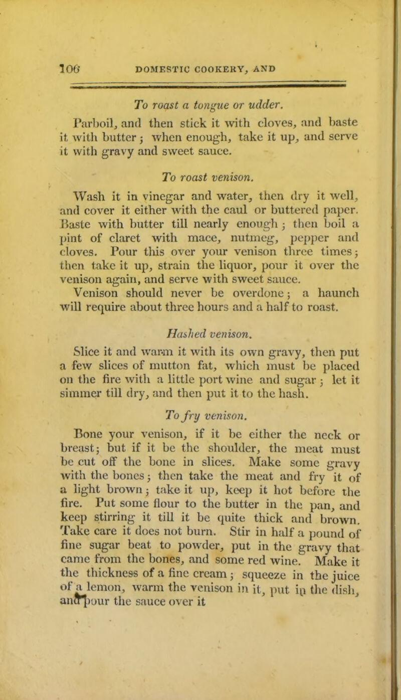 To roast a tongue or udder. Parboil, and then stick it with cloves, and baste it with butter ; when enough, take it up, and serve it with gravy and sweet sauce. To roast venison. Wash it in vinegar and water, then dry it well, and cover it either with the caul or buttered paper. Haste with butter till nearly enough ; then boil a pint of claret with mace, nutmeg, pepper and cloves. Pour this over your venison three times 5 then take it up, strain the liquor, pour it over the venison again, and serve with sweet sauce. Venison should never be overdone; a haunch will require about three hours and a half to roast. Hashed venison. Slice it and warm it with its own gravy, then put a few slices of mutton fat, which must be placed on the fire with a little port wine and sugar 5 let it simmer till dry, and then put it to the hash. To fry venison. Bone your venison, if it be either the neck or breast j but if it be the shoulder, the meat must be cut off the bone in slices. Make some gravy with the bones 3 then take the meat and fry it of a light brown 3 take it up, keep it hot before the fire. Put some flour to the butter in the pan, and keep stirring it till it be quite thick and brown. Take care it does not burn. Stir in half a pound of fine sugar beat to powder, put in the gravy that came from the bones, and some red wine. Make it the thickness of a fine cream j squeeze in the juice of a lemon, warm the venison in it, put ip the dish, ancr|iour the sauce over it