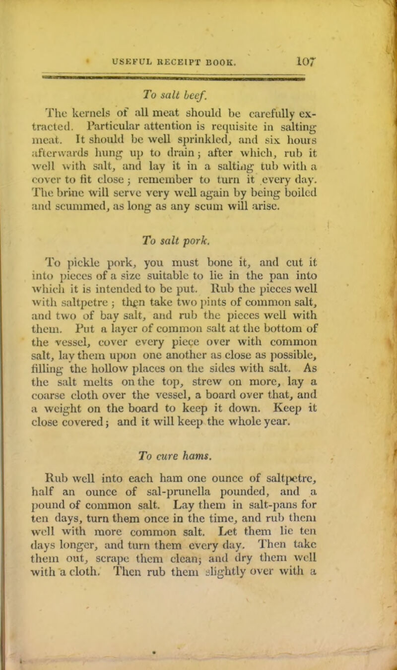 To salt beef. The kernels of all meat should be carefully ex- tracted. Particular attention is requisite in salting meat. It should be well sprinkled, and six hours afterwards hung up to drain; after which, rub it well with salt, and lay it in a salting tub with a cover to tit close; remember to turn it every day. The brine will serve very well again by being boiled and scummed, as long as any scum will arise. To salt pork. To pickle pork, you must bone it, and cut it into pieces of a size suitable to lie in the pan into which it is intended to be put. ltub the pieces well with saltpetre ; then take two pints of common salt, and two of bay salt, and rub the pieces well with them. Put a layer of common salt at the bottom of the vessel, cover every piece over with common salt, lay them upon one another as close as possible, filling the hollow places on the sides with salt. As the salt melts on the top, strew on more, lay a coarse cloth over the vessel, a board over that, and a weight on the board to keep it down. Keep it close covered; and it will keep the whole year. To cure hams. Rub well into each ham one ounce of saltpetre, half an ounce of sal-prunella pounded, and a pound of common salt. Lay them in salt-pans for ten days, turn them once in the time, and rub them well with more common salt. Let them lie ten days longer, and turn them every day. Then take them out, scrape them clean; and dry them well with a cloth. Then rub them slightly over with a