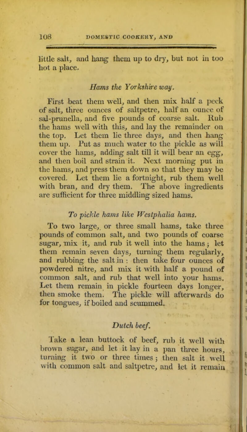 little salt, and hang them up to dry, but not in too hot a place. Hams the Yorkshire waif. First beat them well, and then mix half a peck of salt, three ounces of saltpetre, half an ounce of sal-prunella, and five pounds of coarse salt. Rub the hams well with this, and lay the remainder on the top. Let them lie three days, and then hang them up. Put as much water to the pickle as will cover the hams, adding salt till it will bear an egg, and then boil and strain it. Next morning put in the hams, and press them down so that they may be covered. Let them lie a fortnight, rub them well with bran, and dry them. The above ingredients are sufficient for three middling sized hams. To pickle hams like Westphalia hams. To two large, or three small hams, take three pounds of common salt, and two pounds of coarse sugar, mix it, and rub it -well into the hams; let them remain seven days, turning them regularly, and rubbing the salt in : then take four ounces of powdered nitre, and mix it with half a pound of common salt, and rub that well into your hams. Let them remain in pickle fourteen days longer, then smoke them. The pickle will afterwards do for tongues, if boiled and scummed. Dutch beef. Take a lean buttock of beef, rub it well with brown sugar, and let it lay in a pan three hours, turning it two or three times ; then salt it well with common salt and saltpetre, and let it remain