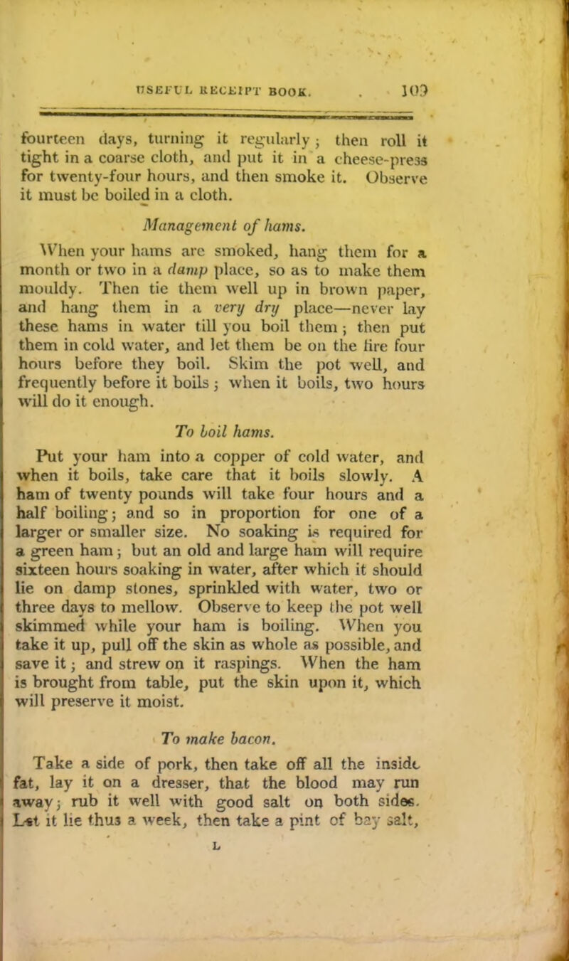 fourteen days, turning it regularly; then roll it tight in a coarse cloth, and put it in a cheese-press for twenty-four hours, and then smoke it. Observe it must be boiled in a cloth. Management of hams. When your hams arc smoked, hang them for a month or two in a clamp place, so as to make them mouldy. Then tie them well up in brown paper, and hang them in a very dry place—never lay these hams in water till you boil them; then put them in cold water, and let them be on the lire four hours before they boil. Skim the pot well, and frequently before it boils ; when it boils, two hours will do it enough. To boil hams. Put your ham into a copper of cold water, and when it boils, take care that it boils slowly. A ham of twenty pounds will take four hours and a half boiling; and so in proportion for one of a larger or smaller size. No soaking is required for a green ham; but an old and large ham will require sixteen hours soaking in water, after which it should lie on damp stones, sprinkled with water, two or three days to mellow. Observe to keep the pot well skimmed while your ham is boiling. When you take it up, pull off the skin as whole as possible, and save it; and strew on it raspings. When the ham is brought from table, put the skin upon it, which will preserve it moist. To make bacon. Take a side of pork, then take off all the inside fat, lay it on a dresser, that the blood may run away; rub it well with good salt on both sides. L*t it lie thus a week, then take a pint of bay salt. L