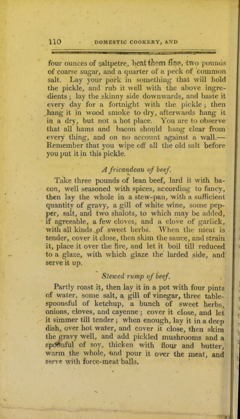 four ounces of saltpetre, beat them fine, two pounds of coarse sugar, and a quarter of a peck of common salt. Lay your pork in something that will hold the pickle, and rub it well with the above ingre- dients ; lay the skinny side downwards, and baste it every day for a fortnight with the pickle 3 then hang it in wood smoke to dry, afterwards hang it in a dry, but not a hot place. You are to observe that all hams and bacon should hang clear from every thing, and on no account against a wall.— Remember that you wipe off all the old salt before you put it in this pickle. A fricandeau of beef. Take three pounds of lean beef, lard it with ba- con, well seasoned with spices, according to fancy, then lay the whole in a stew-pan, with a sufficient quantity of gravy, a gill of white wine, some pep- per, salt, and two shalots, to which may be added, if agreeable, a few cloves, and a clove of garlick, with all kinds of sweet herbs. When the meat is tender, cover it close, then skim the sauce, and strain it, place it over the fire, and let it boil till reduced to a glaze, with which glaze the larded side, and serve it up. Stewed rump of beef. , Partly roast it, then lay it in a pot with four pints of water, some salt, a gill of vinegar, three table- spoonsful of ketchup, a bunch of sweet herbs, onions, cloves, and cayenne 3 cover it close, and let it simmer till tender 3 when enough, lay it in a deep dish, over hot water, and cover it close, then skim the gravy well, and add pickled mushrooms and a spdfcnful of soy, thicken with flour and butter, warm the whole, -hud pour it over the meat, and serve with force-meat balls.