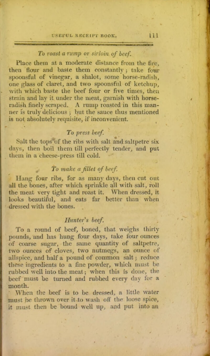 To roast a rump or sirloin of beef. Place them at a moderate distance from the fire, then flour and baste them constantly; take four spoonsful of vinegar, a shalot, some horse-radish, one glass of claret, and two spoonsful of ketchup, with which baste the beef four or five times, then strain and lay it under the meat, garnish with horse- radish finely scraped. A rump roasted in this man- ner is truly delicious ; but the sauce thus mentioned is not absolutely requisite, if inconvenient. To press beef. Salt the tops*of the ribs with salt and saltpetre six days, then boil them till perfectly tender, and put them in a cheese-press till cold. To make a filet of beef. Hang four ribs, for as many days, then cut out all the bones, after which sprinkle all with salt, roll the meat, very tight and roast it. When dressed, it looks beautiful, and eats far better than when dressed with the bones. Hunter's beef. To a round of beef, boned, that weighs thirty pounds, and has hung four days, take four ounces of coarse sugar, the same quantity of saltpetre, two ounces of cloves, two nutmegs, an ounce of allspice, and half a pound of common salt; reduce these ingredients to a fine powder, which must be rubbed well into the meat; when this is done, the beef must be turned and rubhed every day for a month. When the beef is to be dressed, a little w'ater must be throw n over it to wash off the loose spice, it must then be bound Avell up, and put into an