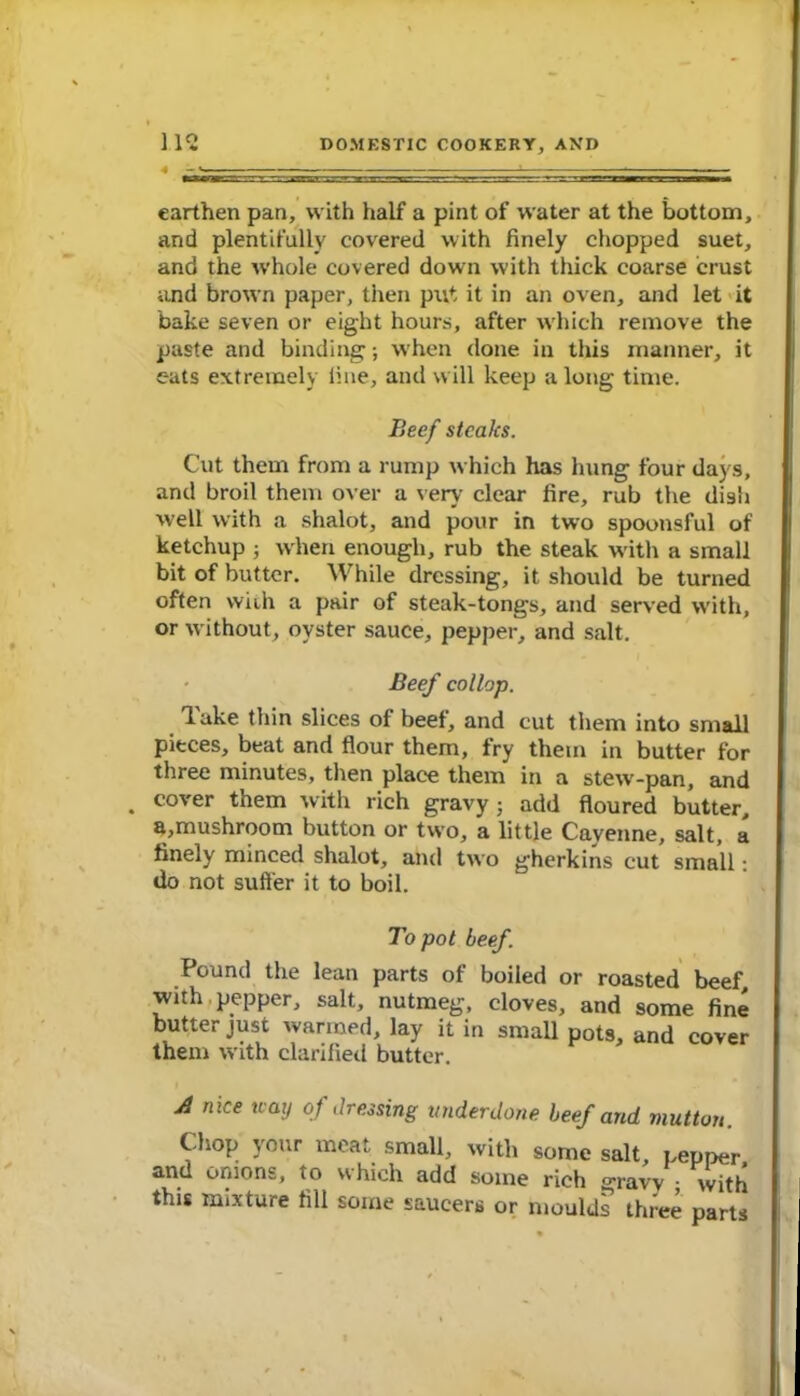 earthen pan, with half a pint of water at the bottom, and plentifully covered with finely chopped suet, and the whole covered down with thick coarse crust and brown paper, then put it in an oven, and let it bake seven or eight hours, after which remove the paste and binding; when done in this manner, it eats extremely fine, and will keep a long time. Beef steaks. Cut them from a rump which has hung four days, and broil them over a very clear fire, rub the dish well with a shalot, and pour in two spoonsful of ketchup ; when enough, rub the steak with a small bit of butter. While dressing, it should be turned often wiih a pair of steak-tongs, and served with, or without, oyster sauce, pepper, and salt. - Beef collop. Take thin slices of beef, and cut them into small pieces, beat and flour them, fry them in butter for three minutes, then place them in a stew-pan, and . cover them with rich gravy ; add floured butter, a,mushroom button or two, a little Cayenne, salt, a finely minced shalot, and two gherkins cut small: do not suffer it to boil. To pot beef. Pound the lean parts of boiled or roasted beef with pepper, salt, nutmeg, cloves, and some fine butter just warmed, lay it in small pots, and cover them with clarified butter. A nice nay of dressing underdone beef and mutton. Chop your meat small, with some salt, pepper and onions, to which add some rich gravv ; with this mixture fill some saucers or moulds three parts