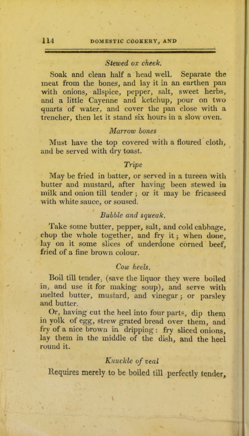 Stewed ox cheek. Soak and clean half a head well. Separate the meat from the bones, and lay it in an earthen pan with onions, allspice, pepper, salt, sweet herbs, and a little Cayenne and ketchup, pour on two quarts of water, and cover the pan close with a trencher, then let it stand six hours in a slow oven. Marrow bones Must have the top covered with a floured cloth, and be served with dry toast. Tripe May be fried in batter, or served in a tureen with butter and mustard, after having been stewed in milk and onion till tender; or it may be fricaseed with white sauce, or soused. I Bubble and squeak. Take some butter, pepper, salt, and cold cabbage, chop the whole together, and fry it; when done, lay on it some slices of underdone corned beef, fried of a fine brown colour. Cow heels. Boil till tender, (save the liquor they were boiled in, and use it for making soup), and serve with melted butter, mustard, and vinegar; or parsley and butter. Or, having cut the heel into four parts, dip them in yolk of egg, strew grated bread over them, and fry of a nice brown in dripping : fry sliced onions, lay them in the middle of the dish, and the heel round it. Knuckle of veal Requires merely to be boiled till perfectly tender.