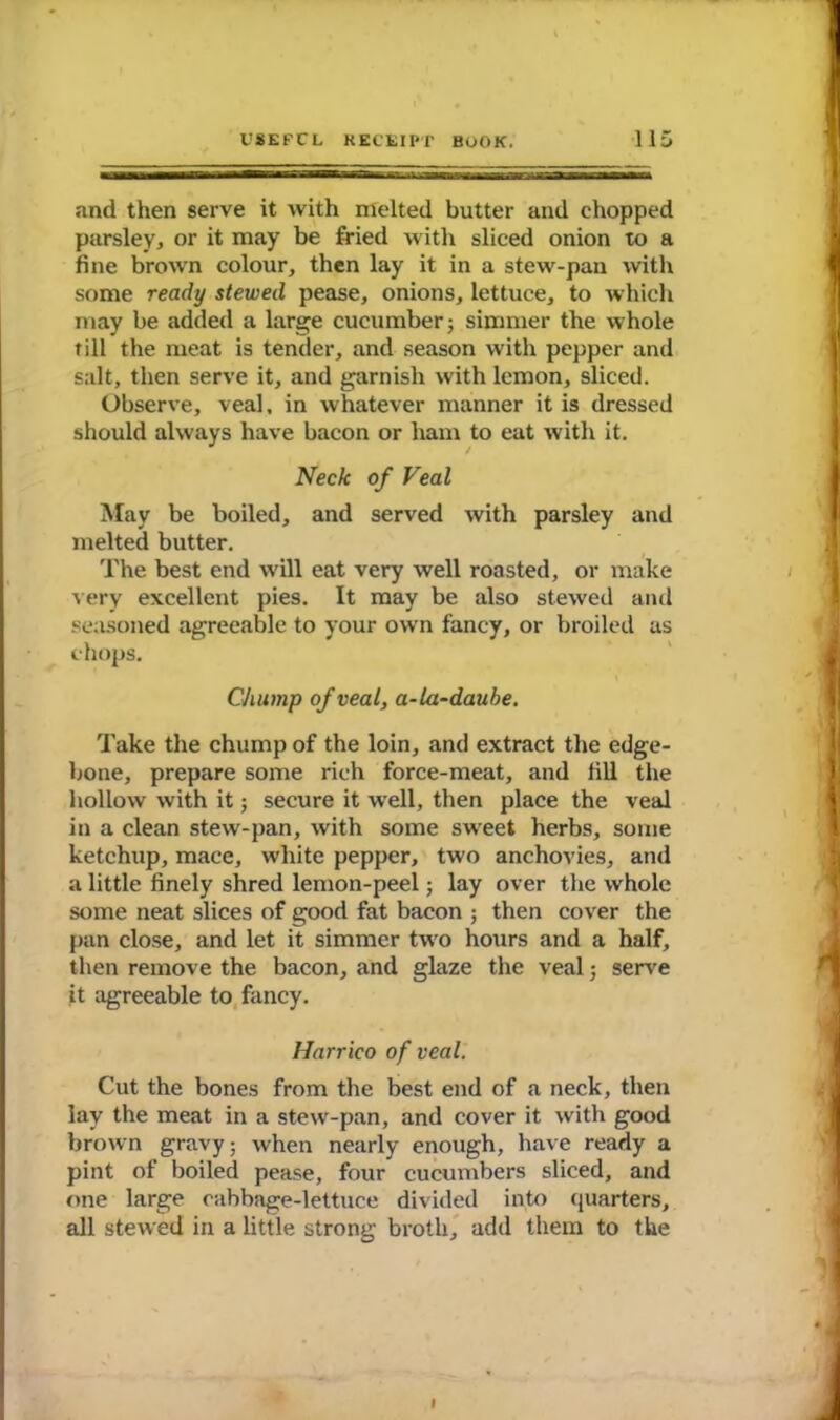 and then serve it with melted butter and chopped parsley, or it may be fried with sliced onion to a fine brown colour, then lay it in a stew-pan with some ready stewed pease, onions, lettuce, to which may be added a large cucumber; simmer the whole till the meat is tender, and season with pepper and salt, then serve it, and garnish with lemon, sliced. Observe, veal, in whatever manner it is dressed should always have bacon or ham to eat with it. Neck of Veal May be boiled, and served with parsley and melted butter. The best end will eat very well roasted, or make very excellent pies. It may be also stewed and seasoned agreeable to your own fancy, or broiled as chops. Chump of veal, a-la-daube. Take the chump of the loin, and extract the edge- bone, prepare some rich force-meat, and fill the hollow with it; secure it well, then place the veal in a clean stew-pan, with some sweet herbs, some ketchup, mace, white pepper, two anchovies, and a little finely shred lemon-peel; lay over the whole some neat slices of good fat bacon ; then cover the pan close, and let it simmer two hours and a half, then remove the bacon, and glaze the veal; serve it agreeable to fancy. Harrico of veal. Cut the bones from the best end of a neck, then lay the meat in a stew-pan, and cover it with good brown gravy; when nearly enough, have ready a pint of boiled pease, four cucumbers sliced, and one large cabbage-lettuce divided into quarters, all stewed in a little strong broth, add them to the