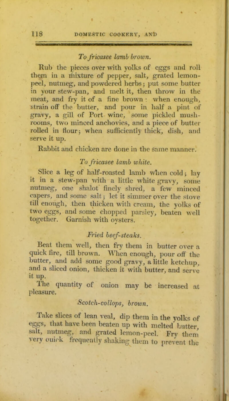 To fricasee lamb brown. Rub the pieces over with yolks of eggs and roll them in a mixture of pepper, salt, grated lemon- peel, nutmeg, and powdered herbs; put some butter in your stew-pan, and melt it, then throw in the meat, and fry it of a fine brown : when enough, strain off the butter, and pour in half a pint of gravy, a gill of Port wine, some pickled mush- rooms, two minced anchovies, and a piece of butter rolled in flour; when sufficiently thick, dish, and serve it up. Rabbit and chicken are done in the same manner To fricasee lamb white. Slice a leg of half-roasted lamb when cold; lay it in a stew-pan with a little white gravy, some nutmeg, one shalot finely shred, a few minced capers, and some salt ■, let it simmer over the stove till enough, then thicken with cream, the yolks of two eggs, and some chopped parsley, beaten well together. Garnish with oysters. Fried beef-steaks. Beat them well, then fry them in butter over a quick fire, till brown. When enough, pour off the butter, and .add some good gravy, a little ketchup, and a sliced onion, thicken it with butter, and serve it up. The quantity of onion may be increased at pleasure. Scotch-collops, brown. Take slices of lean veal, dip them in the yolks of eggs, that have been beaten up with melted butter, salt, nutmeg, and grated lemon-peel. Fry them very ouiek frequently shaking them to prevent the