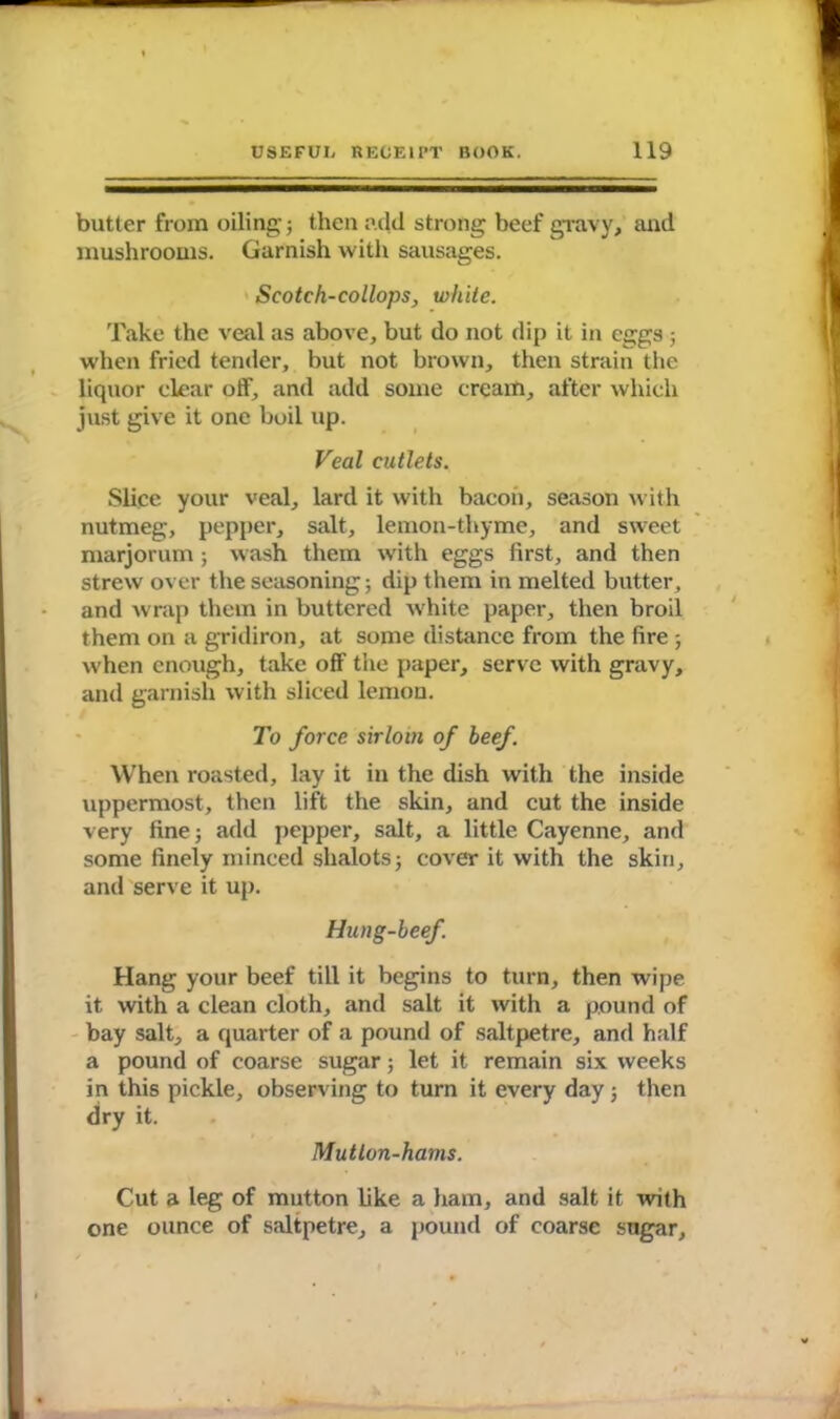 butter from oiling; then add strong beef gravy, and mushrooms. Garnish with sausages. Scotch-collopSj, white. Take the veal as above, but do not dip it in eggs ; when fried tender, but not brown, then strain the liquor clear off, and add some cream, after which just give it one boil up. Veal cutlets. Slice your veal, lard it with bacon, season with nutmeg, pepper, salt, lemon-thyme, and sweet marjorum; wash them with eggs first, and then strew over the seasoning; dip them in melted butter, and wrap them in buttered white paper, then broil them on a gridiron, at some distance from the fire ; when enough, take off the paper, serve with gravy, and garnish with sliced lemon. To force sirloin of beef. When roasted, lay it in the dish with the inside uppermost, then lift the skin, and cut the inside very fine; add pepper, salt, a little Cayenne, and some finely minced shalots; cover it with the skin, and serve it up. Hung-beef. Hang your beef till it begins to turn, then wipe it with a clean cloth, and salt it with a pound of bay salt, a quarter of a pound of saltpetre, and half a pound of coarse sugar; let it remain six weeks in this pickle, observing to turn it every day; then dry it. Mutton-hams. Cut a leg of mutton like a ham, and salt it with one ounce of saltpetre, a pound of coarse sngar.