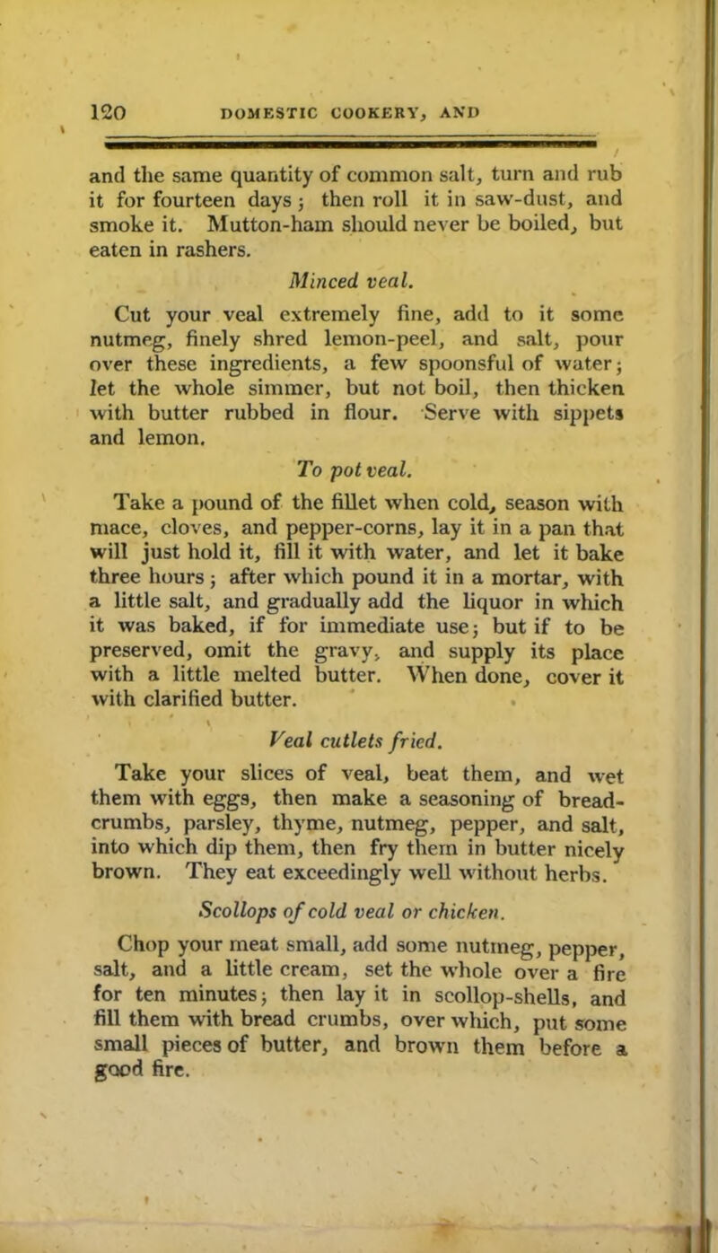 and the same quantity of common salt, turn and rub it for fourteen days; then roll it in saw-dust, and smoke it. Mutton-ham should never be boiled, but eaten in rashers. Minced veal. Cut your veal extremely fine, add to it some nutmeg, finely shred lemon-peel, and salt, pour over these ingredients, a few spoonsful of water; let the whole simmer, but not boil, then thicken with butter rubbed in flour. Serve with sippets and lemon. To pot veal. Take a pound of the fillet when cold, season with mace, cloves, and pepper-corns, lay it in a pan that will just hold it, fill it with water, and let it bake three hours ; after which pound it in a mortar, with a little salt, and gradually add the liquor in which it was baked, if for immediate use; but if to be preserved, omit the gravy, and supply its place with a little melted butter. When done, cover it with clarified butter. i Veal cutlets fried. Take your slices of veal, beat them, and wet them with eggs, then make a seasoning of bread- crumbs, parsley, thyme, nutmeg, pepper, and salt, into which dip them, then fry them in butter nicely brown. They eat exceedingly well without herbs. Scollops of cold veal or chicken. Chop your meat small, add some nutmeg, pepper, salt, and a little cream, set the whole over a fire for ten minutes; then lay it in scollop-shells, and fill them with bread crumbs, over which, put some small pieces of butter, and brown them before a good fire.