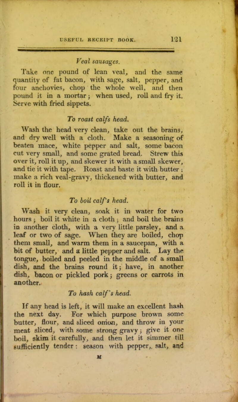 Veal sausages. Take one pound of lean veal, and the same quantity of fat bacon, with sage, salt, pepper, and four anchovies, chop the whole well, and then pound it in a mortar; w hen used, roll and fry it. Serve with fried sippets. To roast calfs head. Wash the head very clean, take out the brains, and dry well with a cloth. Make a seasoning of beaten mace, white pepper and salt, some bacon cut very small, and some grated bread. Strew this over it, roll it up, and skewer it with a small skewer, and tie it with tape. Roast and baste it with butter ; make a rich veal-gravy, thickened with butter, and roll it in flour. 1 » To boil calf's head. Wash it very clean, soak it in water for two hours j boil it white in a cloth ; and boil the brains in another cloth, with a very little parsley, and a leaf or two of sage. When they are boiled, chop them small, and warm them in a saucepan, with a bit of butter, and a little pepper and salt. Lay the tongue, boiled and peeled in the middle of a small dish, and the brains round it; have, in another dish, bacon or pickled pork; greens or carrots in | another. To hash calf's head. If any head is left, it will make an excellent hash the next day. For which purpose brown some butter, flour, and sliced onion, and throw in your meat sliced, with some strong gravy; give it one boil, skim it carefully, and then let it simmer till sufficiently tender: season with pepper,, salt, and M l