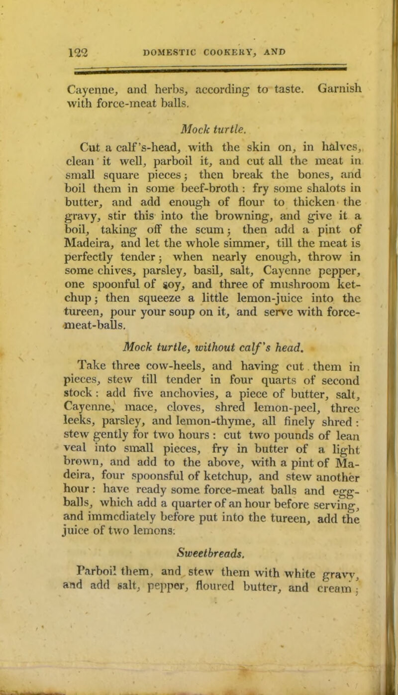 Cayenne, and herbs, according to taste. Garnish with force-meat balls. Mock turtle. Cut a calf ’s-head, with the skin on, in halves, clean it well, parboil it, and cut all the meat in small square pieces; then break the bones, and boil them in some beef-broth : fry some shalots in butter, and add enough of flour to thicken the gravy, stir this into the browning, and give it a boil, taking off the scum j then add a pint of Madeira, and let the whole simmer, till the meat is perfectly tender; when nearly enough, throw in some chives, parsley, basil, salt, Cayenne pepper, one spoonful of soy, and three of mushroom ket- chup 5 then squeeze a little lemon-juice into the tureen, pour your soup on it, and serve with force- meat-balls. Mock turtle, without calf's head. Take three cow-heels, and having cut them in pieces, stew till tender in four quarts of second stock: add five anchovies, a piece of butter, salt, Cayenne,' mace, cloves, shred lemon-peel, three leeks, parsley, and lemon-thyme, all finely shred : stew gently for two hours : cut two pounds of lean veal into small pieces, fry in butter of a light brown, and add to the above, with a pint of Ma- deira, four spoonsful of ketchup, and stew another hour: have ready some force-meat balls and egg- balls, which add a quarter of an hour before serving, and immediately before put into the tureen, add the juice of two lemons: Sweetbreads. Parboil them, and stew them with white graw, and add salt, pepper, floured butter, and cream •