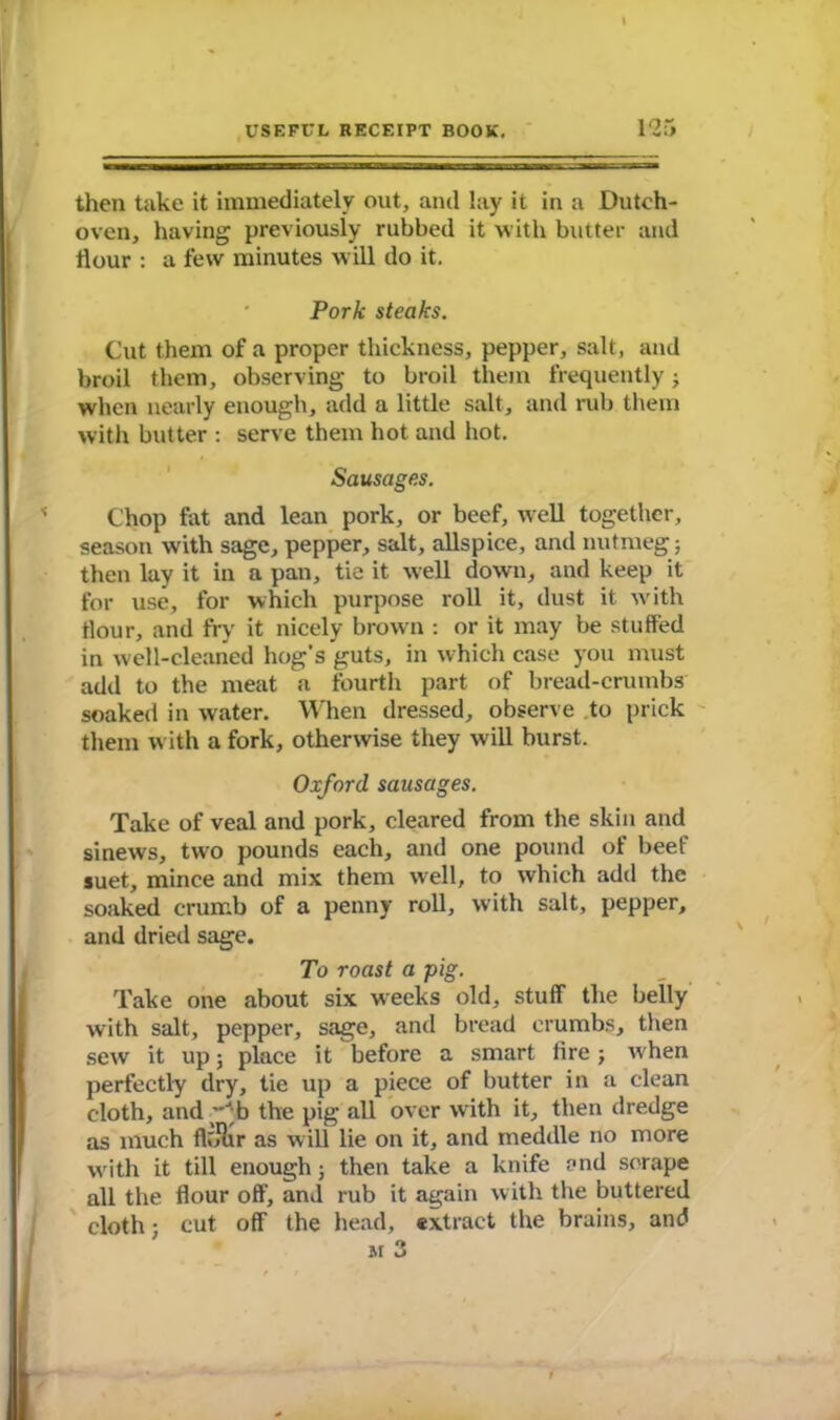 then take it immediately out, and lay it in a Dutch- oven, having previously rubbed it with butter and flour : a few minutes will do it. Pork steaks. Cut them of a proper thickness, pepper, salt, and broil them, observing to broil them frequently; when nearly enough, add a little salt, and rub them with butter : serve them hot and hot. Sausages. Chop fat and lean pork, or beef, well together, season with sage, pepper, salt, allspice, and nutmeg; then lay it in a pan, tie it well down, and keep it for use, for which purpose roll it, dust it with flour, and fry it nicely brown : or it may be stuffed in well-cleaned hog's guts, in which case you must add to the meat a fourth part of bread-crumbs soaked in water. When dressed, observe to prick them with a fork, otherwise they will burst. Oxford sausages. Take of veal and pork, cleared from the skin and sinews, two pounds each, and one pound of beef suet, mince and mix them well, to which add the soaked crumb of a penny roll, with salt, pepper, and dried sage. To roast a pig. Take one about six weeks old, stuff the belly with salt, pepper, sage, and bread crumbs, then sew it up; place it before a smart fire; when perfectly dry, tie up a piece of butter in a clean cloth, and ”J;b the pig all over with it, then dredge as much flolir as will lie on it, and meddle no more with it till enough; then take a knife and scrape all the flour off, and rub it again with the buttered cloth; cut off the head, extract the brains, and