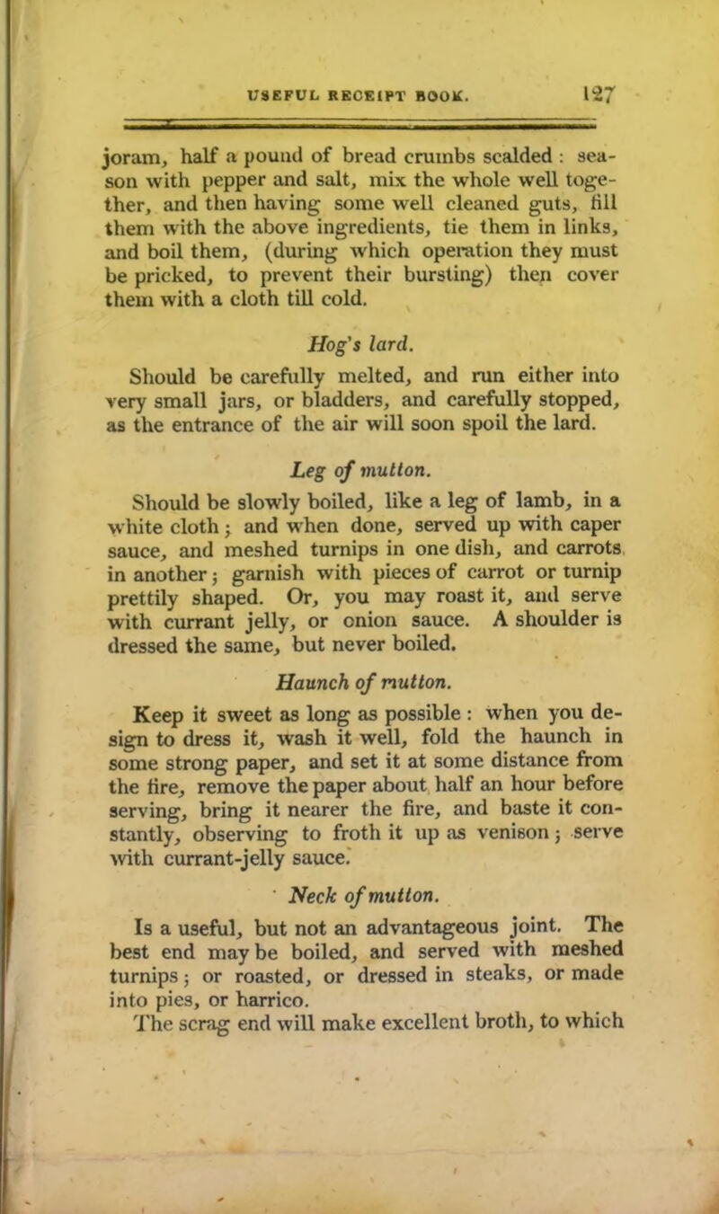 joram, half a pound of bread crumbs scalded : sea- son with pepper and salt, mix the whole well toge- ther, and then having some well cleaned guts, till them with the above ingredients, tie them in links, and boil them, (during which operation they must be pricked, to prevent their bursting) then cover them with a cloth till cold. Hog's lard. Should be carefully melted, and run either into very small jars, or bladders, and carefully stopped, as the entrance of the air will soon spoil the lard. Leg of mutton. Should be slowly boiled, like a leg of lamb, in a white cloth ; and when done, served up with caper sauce, and meshed turnips in one dish, and carrots in another; garnish with pieces of carrot or turnip prettily shaped. Or, you may roast it, and serve with currant jelly, or onion sauce. A shoulder is dressed the same, but never boiled. Haunch of mutton. Keep it sweet as long as possible : when you de- sign to dress it, wash it well, fold the haunch in some strong paper, and set it at some distance from the fire, remove the paper about half an hour before serving, bring it nearer the fire, and baste it con- stantly, observing to froth it up as venison; serve with currant-jelly sauce. ‘ Heck of mutton. Is a useful, but not an advantageous joint. The best end may be boiled, and served with meshed turnips j or roasted, or dressed in steaks, or made into pies, or harrico. The scrag end will make excellent broth, to which