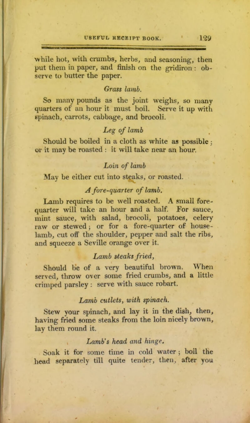 while hot, with crumbs, herbs, and seasoning, then put them in paper, and finish on the gridiron : ob- serve to butter the paper. Grass lamb. So many pounds as the joint weighs, so many quarters of an hour it must boil. Serve it up with spinach, carrots, cabbage, and brocoli. Leg of lamb Should be boiled in a cloth as white as possible ; or it may be roasted : it will take near an hour. Loin of lamb May be either cut into steaks, or roasted. A fore-quarter of lamb. Lamb requires to be well roasted. A small fore- quarter will take an hour and a half. For sauce, mint sauce, with salad, brocoli, potatoes, celery raw or stewed; or for a fore-quarter of house- lamb, cut off the shoulder, pepper and salt the ribs, and squeeze a Seville orange over it. Lamb steaks fried, Should be of a very beautiful brown. When served, throw over some fried crumbs, and a little crimped parsley : serve with sauce robart. Lamb cutlets, with spinach. Stew your spinach, and lay it in the dish, then, having fried some steaks from the loin nicely brown, lay them round it. Lamb’s head and hinge. Soak it for some time in cold water ; boil the head separately till quite tender, then, after you