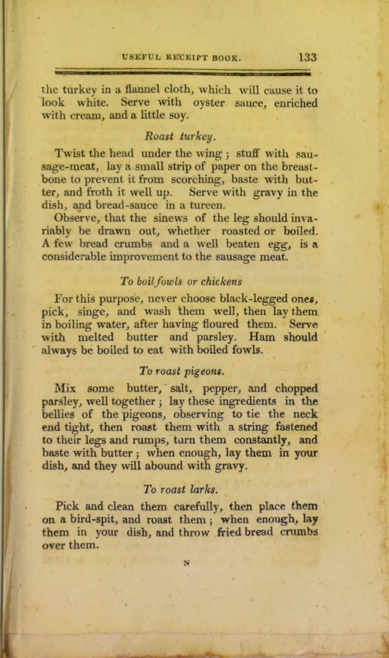 the turkey in a flannel cloth, which will cause it to look white. Serve with oyster sauce, enriched with cream, and a little soy. Roast turkey. Twist the head under the wing ; stuff- with sau- sage-meat, lay a small strip of paper on the breast- bone to prevent it from scorching, baste with but- ter, and froth it well up. Serve with gravy in the dish, and bread-sauce in a tureen. Observe, that the sinews of the leg should inva- riably be drawn out, whether roasted or boiled. A few bread crumbs and a well beaten egg, is a considerable improvement to the sausage meat. To boil fowls or chickens For this purpose, never choose black-legged one*, pick, singe, and wash them well, then lay them in boiling water, after having floured them. Serve with melted butter and parsley. Ham should always be boiled to eat with boiled fowls. To roast pigeons. Mix some butter, salt, pepper, and chopped parsley, well together ; lay these ingredients in the bellies of the pigeons, observing to tie the neck end tight, then roast them with a string fastened to their legs and rumps, turn them constantly, and baste with butter ; when enough, lay them in your dish, and they will abound with gravy. To roast larks. Pick and clean them carefully, then place them on a bird-spit, and roast them ; when enough, lay them in your dish, and throw fried bread crumbs over them. N